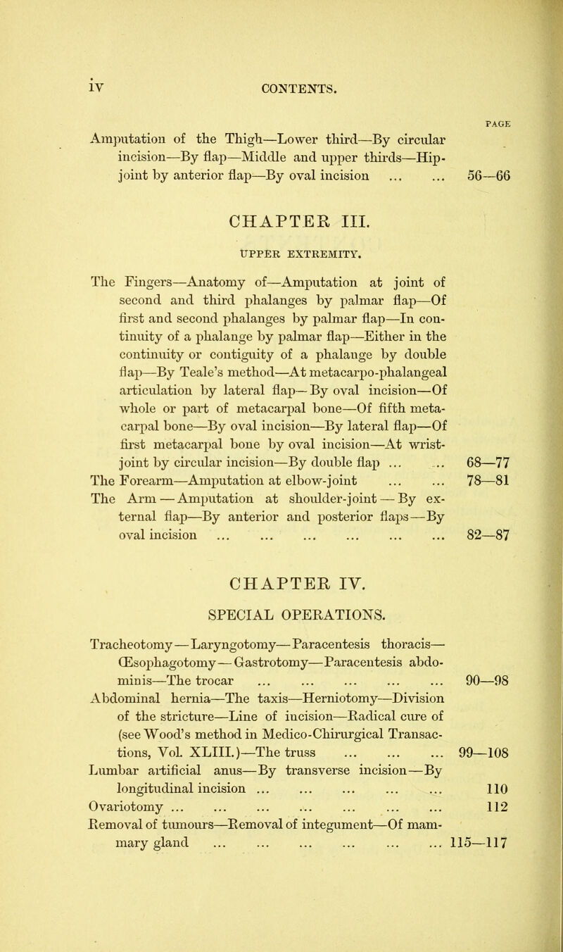 PAGE Amputation of the Thigh—Lower third—By circular incision—By flap—Middle and upper thirds—Hip- joint by anterior flap—By oval incision ... ... 56—66 CHAPTER, III. UPPER EXTREMITY. The Fingers—Anatomy of—Amputation at joint of second and third phalanges by palmar flap—Of first and second phalanges by palmar flap—In con- tinuity of a phalange by palmar flap—Either in the continuity or contiguity of a phalange by double flap—By Teale's method—At metacarpo-phalangeal articulation by lateral flap— By oval incision—Of whole or part of metacarpal bone—Of fifth meta- carpal bone—By oval incision—By lateral flap—Of first metacarpal bone by oval incision—At wrist- joint by circular incision—By double flap ... ... 68—77 The Forearm—Amputation at elbow-joint ... ... 78—81 The Arm—Amputation at shoulder-joint — By ex- ternal flap—By anterior and posterior flaps—By oval incision 82—87 CHAPTER IV. SPECIAL OPERATIONS. Tracheotomy — Laryngotomy— Paracentesis thoracis—■ CEsophagotomy—Gastrotomy—Paracentesis abdo- minis—The trocar ... ... ... ... ... 90—98 Abdominal hernia—The taxis—Herniotomy—Division of the stricture—Line of incision—Radical cure of (see Wood's method in Medico-Chirurgical Transac- tions, Vol. XLIII.)— The truss 99—108 Lumbar artificial anus—By transverse incision—By longitudinal incision ... ... ... ... ... 110 Ovariotomy ... ... ... ... ... ... ... 112 Removal of tumours—Removal of integument—Of mam- mary gland 115—117