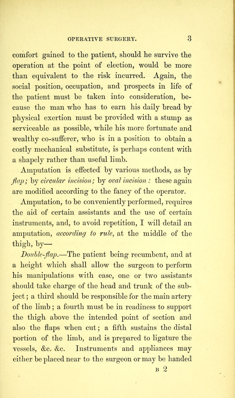 comfort gained to the patient, should he survive the operation at the point of election, would be more than equivalent to the risk incurred. Again, the social position, occupation, and prospects in life of the patient must be taken into consideration, be- cause the man who has to earn his daily bread by physical exertion must be provided with a stump as serviceable as possible, while his more fortunate and wealthy co-sufferer, who is in a position to obtain a costly mechanical substitute, is perhaps content with a shapely rather than useful limb. Amputation is effected by various methods, as by flap; by circular incision; by oval incision : these again are modified according to the fancy of the operator. Amputation, to be conveniently performed, requires the aid of certain assistants and the use of certain instruments, and, to avoid repetition, I will detail an amputation, according to rule, at the middle of the thigh, by— Double-flap.—The patient being recumbent, and at a height which shall allow the surgeon to perform his manipulations with ease, one or two assistants should take charge of the head and trunk of the sub- ject ; a third should be responsible for the main artery of the limb; a fourth must be in readiness to support the thigh above the intended point of section and also the flaps when cut; a fifth sustains the distal portion of the limb, and is prepared to ligature the vessels, &c. &c. Instruments and appliances may either be placed near to the surgeon or may be handed b 2