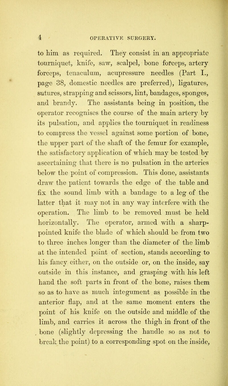 to him as required. They consist in an appropriate tourniquet, knife, saw, scalpel, bone forceps, artery forceps, tenaculum, acupressure needles (Part I., page 38, domestic needles are preferred), ligatures, sutures, strapping and scissors, lint, bandages, sponges, and brandy. The assistants being in position, the operator recognises the course of the main artery by its pulsation, and applies the tourniquet in readiness to compress the vessel against some portion of bone, the upper part of the shaft of the femur for example, the satisfactory application of which may be tested by ascertaining that there is no pulsation in the arteries below the point of compression. This done, assistants draw the patient towards the edge of the table and fix the sound limb with a bandage to a leg of the latter that it may not in any way interfere with the operation. The limb to be removed must be held horizontally. The operator, armed with a sharp- pointed knife the blade of which should be from two to three inches longer than the diameter of the limb at the intended point of section, stands according to his fancy either, on the outside or, on the inside, say outside in this instance, and grasping with his left hand the soft parts in front of the bone, raises them so as to have as much integument as possible in the anterior flap, and at the same moment enters the point of his knife on the outside and middle of the limb, and carries it across the thigh in front of the , bone (slightly depressing the handle so as not to break the point) to a corresponding spot on the inside,