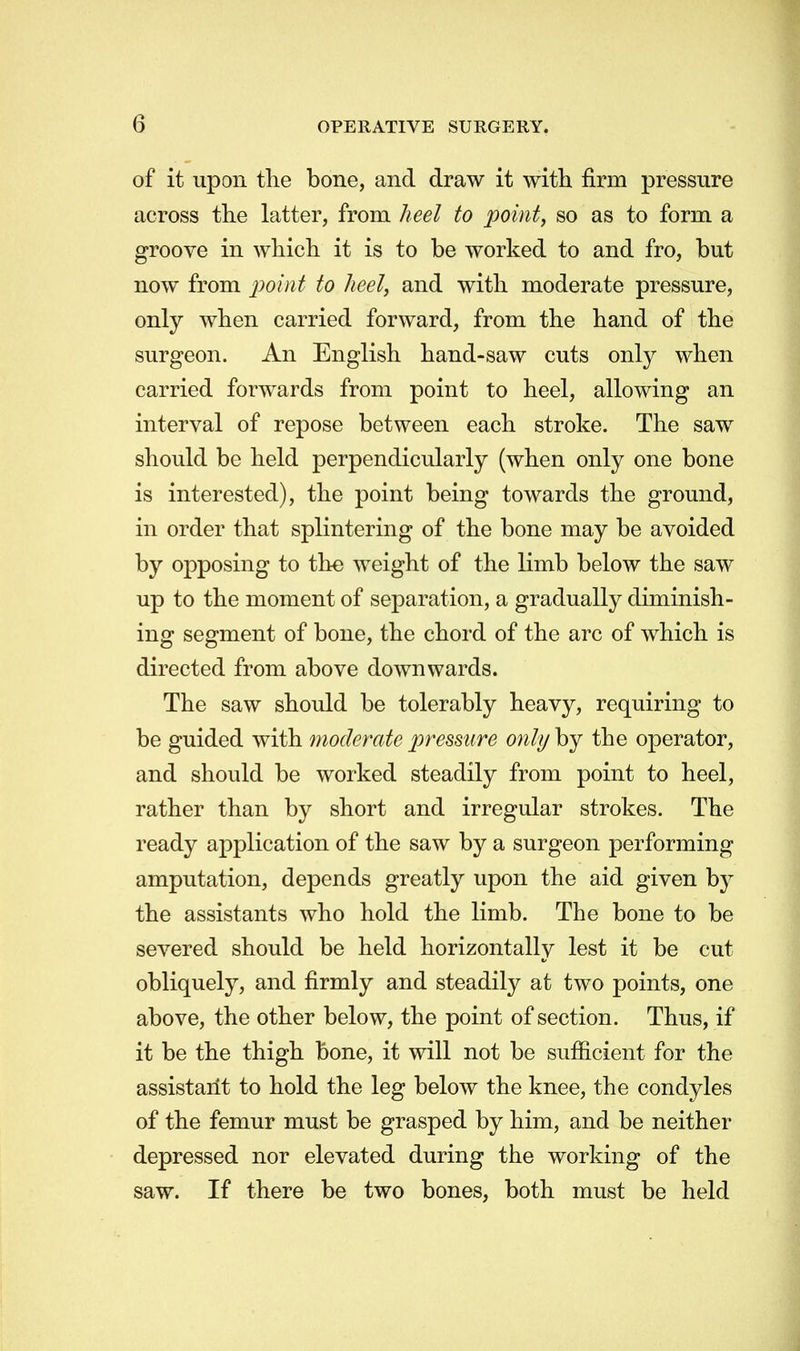 of it upon the bone, and draw it with firm pressure across the latter, from heel to point, so as to form a groove in which it is to be worked to and fro, but now from point to heel, and with moderate pressure, only when carried forward, from the hand of the surgeon. An English hand-saw cuts only when carried forwards from point to heel, allowing an interval of repose between each stroke. The saw should be held perpendicularly (when only one bone is interested), the point being towards the ground, in order that splintering of the bone may be avoided by opposing to the weight of the limb below the saw up to the moment of separation, a gradually diminish- ing segment of bone, the chord of the arc of which is directed from above downwards. The saw should be tolerably heavy, requiring to be guided with moderate pressure only by the operator, and should be worked steadily from point to heel, rather than by short and irregular strokes. The ready application of the saw by a surgeon performing amputation, depends greatly upon the aid given by the assistants who hold the limb. The bone to be severed should be held horizontally lest it be cut obliquely, and firmly and steadily at two points, one above, the other below, the point of section. Thus, if it be the thigh bone, it will not be sufficient for the assistant to hold the leg below the knee, the condyles of the femur must be grasped by him, and be neither depressed nor elevated during the working of the saw. If there be two bones, both must be held