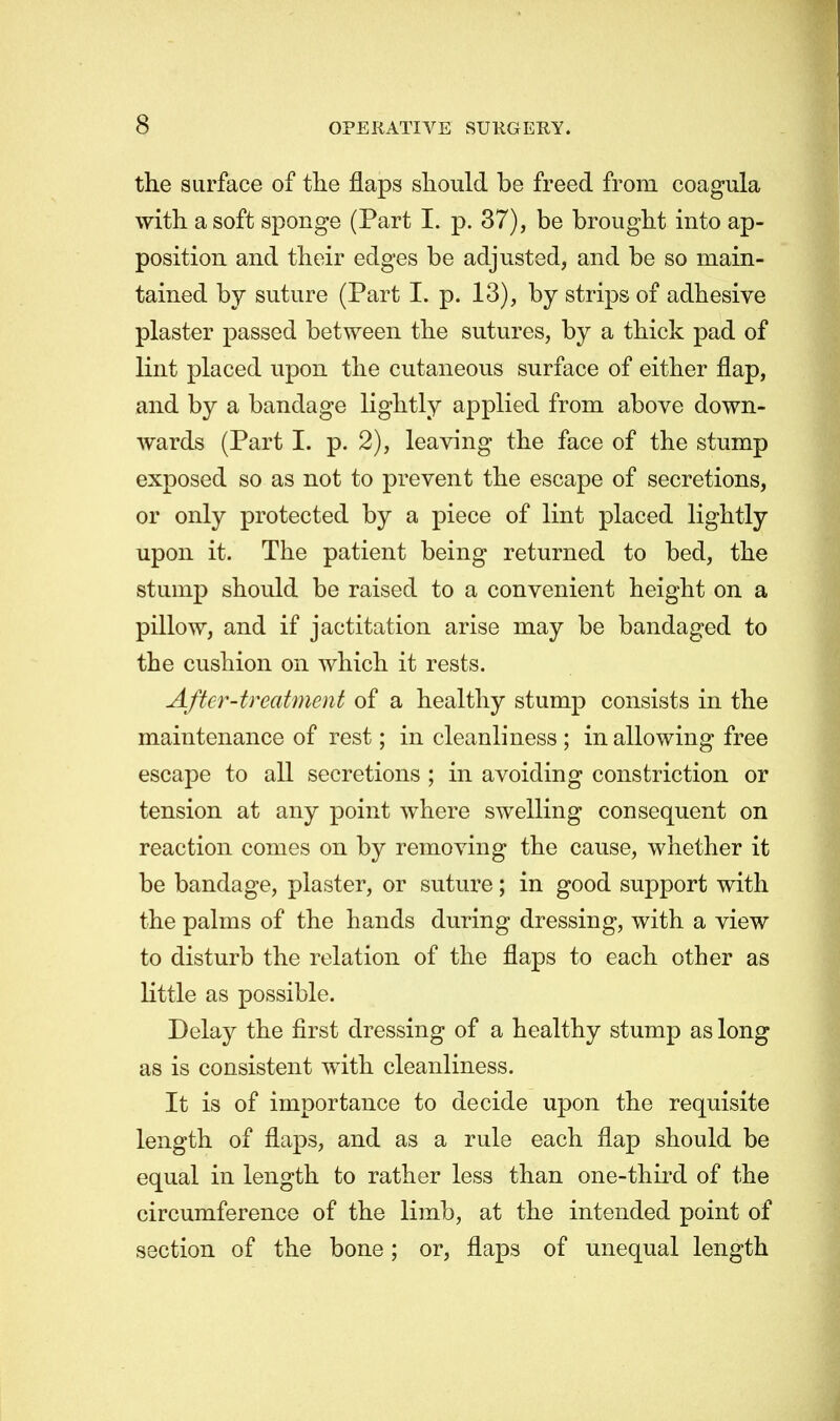 the surface of the flaps should be freed from coagula with a soft sponge (Part I. p. 37), be brought into ap- position and their edges be adjusted, and be so main- tained by suture (Part L p. 13), by strips of adhesive plaster passed between the sutures, by a thick pad of lint placed upon the cutaneous surface of either flap, and by a bandage lightly applied from above down- wards (Part I. p. 2), leaving the face of the stump exposed so as not to prevent the escape of secretions, or only protected by a piece of lint placed lightly upon it. The patient being returned to bed, the stump should be raised to a convenient height on a pillow, and if jactitation arise may be bandaged to the cushion on which it rests. After-treatment of a healthy stump consists in the maintenance of rest; in cleanliness ; in allowing free escape to all secretions ; in avoiding constriction or tension at any point where swelling consequent on reaction comes on by removing the cause, whether it be bandage, plaster, or suture; in good support with the palms of the hands during dressing, with a view to disturb the relation of the flaps to each other as little as possible. Delay the first dressing of a healthy stump as long as is consistent with cleanliness. It is of importance to decide upon the requisite length of flaps, and as a rule each flap should be equal in length to rather less than one-third of the circumference of the limb, at the intended point of section of the bone; or, flaps of unequal length