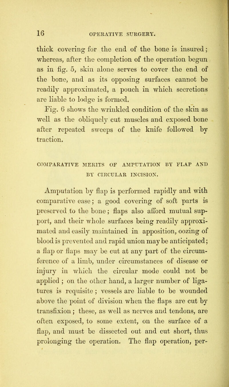 thick covering for the end of the bone is insured; whereas, after the completion of the operation begun as in fig. 5, skin alone serves to cover the end of the bone, and as its opposing surfaces cannot be readily approximated, a pouch in which secretions are liable to lodge is formed. Fig. 6 shows the wrinkled condition of the skin as well as the obliquely cut muscles and exposed bone after repeated sweeps of the knife followed by traction. COMPARATIVE MERITS OF AMPUTATION BY FLAP AND BY CIRCULAR INCISION. Amputation by flap is performed rapidly and with comparative ease; a good covering of soft parts is preserved to the bone; flaps also afford mutual sup- port, and their whole surfaces being readily approxi- mated and easily maintained in apposition, oozing of blood is pre vented and rapid union maybe anticipated; a flap or flaps may be cut at any part of the circum- ference of a limb, under circumstances of disease or injury in which the circular mode could not be applied ; on the other hand, a larger number of liga- tures is requisite ; vessels are liable to be wounded above the point of division when the flaps are cut by transfixion; these, as well as nerves and tendons, are often exposed, to some extent, on the surface of a flap, and must be dissected out and cut short, thus prolonging the operation. The flap operation, per-