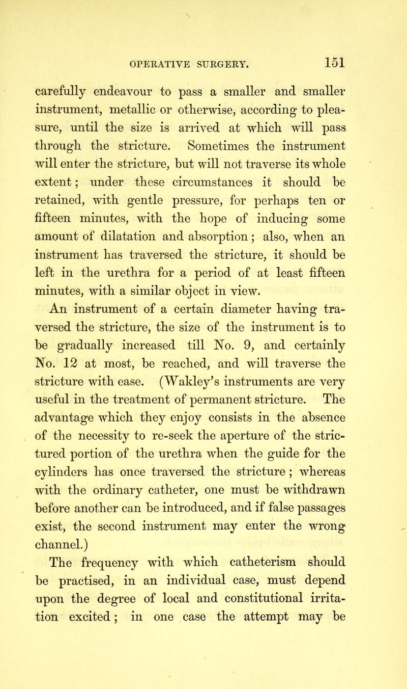 carefully endeavour to pass a smaller and smaller instrument, metallic or otherwise, according to plea- sure, until the size is arrived at which will pass through the stricture. Sometimes the instrument will enter the stricture, but will not traverse its whole extent; under these circumstances it should be retained, with gentle pressure, for perhaps ten or fifteen minutes, with the hope of inducing some amount of dilatation and absorption; also, when an instrument has traversed the stricture, it should be left in the urethra for a period of at least fifteen minutes, with a similar object in view. An instrument of a certain diameter having tra- versed the stricture, the size of the instrument is to be gradually increased till No. 9, and certainly No. 12 at most, be reached, and will traverse the stricture with ease. (Wakley's instruments are very useful in the treatment of permanent stricture. The advantage which they enjoy consists in the absence of the necessity to re-seek the aperture of the stric- tured portion of the urethra when the guide for the cylinders has once traversed the stricture; whereas with the ordinary catheter, one must be withdrawn before another can be introduced, and if false passages exist, the second instrument may enter the wrong channel.) The frequency with which catheterism should be practised, in an individual case, must depend upon the degree of local and constitutional irrita- tion excited; in one case the attempt may be