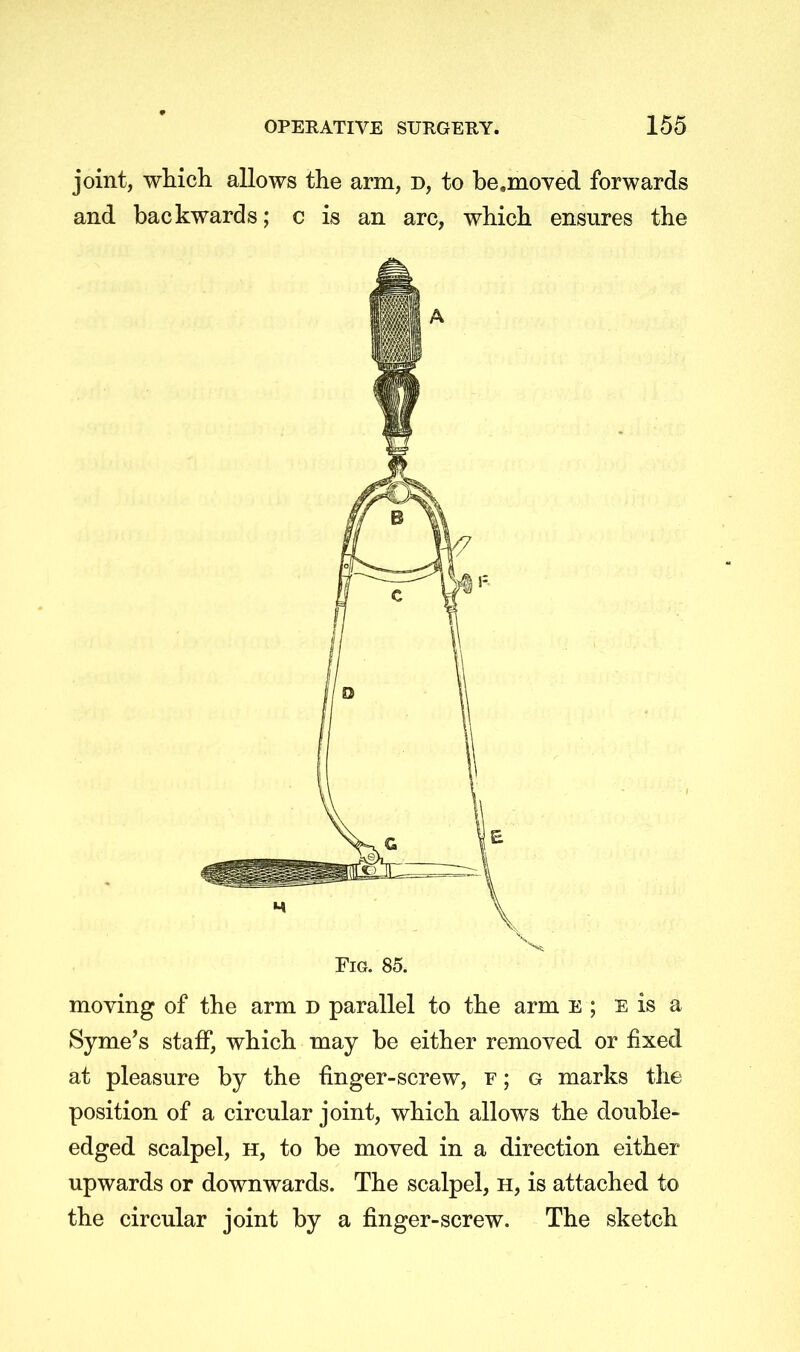 joint, which allows the arm, d, to be.moved forwards and backwards; c is an arc, which ensures the Fig. 85. moving of the arm d parallel to the arm E ; e is a Syme's staff, which may be either removed or fixed at pleasure by the finger-screw, r; g marks the position of a circular joint, which allows the double- edged scalpel, h, to be moved in a direction either upwards or downwards. The scalpel, h, is attached to the circular joint by a finger-screw. The sketch