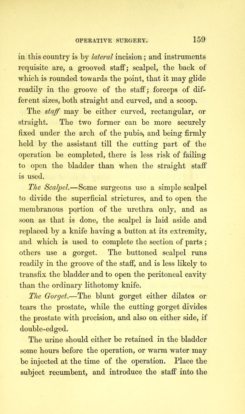 in this country is by lateral incision; and instruments requisite are, a grooved staff; scalpel, the back of which is rounded towards the point, that it may glide readily in the groove of the staff; forceps of dif- ferent sizes, both straight and curved, and a scoop. The staff may be either curved, rectangular, or straight. The two former can be more securely fixed under the arch of the pubis, and being firmly held by the assistant till the cutting part of the operation be completed, there is less risk of failing to open the bladder than when the straight staff is used. The Scalpel.—Some surgeons use a simple scalpel to divide the superficial strictures, and to open the membranous portion of the urethra only, and as soon as that is done, the scalpel is laid aside and replaced by a knife having a button at its extremity, and which is used to complete the section of parts ; others use a gorget. The buttoned scalpel runs readily in the groove of the staff, and is less likely to transfix the bladder and to open the peritoneal cavity than the ordinary lithotomy knife. The Gorget.—The blunt gorget either dilates or tears the prostate, while the cutting gorget divides the prostate with precision, and also on either side, if double-edged. The urine should either be retained in the bladder some hours before the operation, or warm water may be injected at the time of the operation. Place the subject recumbent, and introduce the staff into the