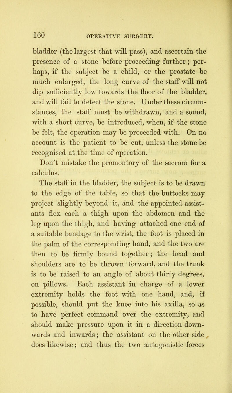 bladder (the largest tliat will pass), and ascertain the presence of a stone before proceeding further; per- haps, if the subject be a child, or the prostate be much enlarged, the long curve of the staff will not dip sufficiently low towards the floor of the bladder, and will fail to detect the stone. Under these circum- stances, the staff must be withdrawn, and a sound, with a short curve, be introduced, when, if the stone be felt, the operation may be proceeded with. On no account is the patient to be cut, unless the stone be recognised at the time of operation. Don't mistake the promontory of the sacrum for a calculus. The staff in the bladder, the subject is to be drawn to the edge of the table, so that the buttocks may project slightly beyond it, and the appointed assist- ants flex each a thigh upon the abdomen and the leg upon the thigh, and having attached one end of a suitable bandage to the wrist, the foot is placed in the palm of the corresponding hand, and the two are then to be firmly bound together; the head and shoulders are to be thrown forward, and the trunk is to be raised to an angle of about thirty degrees, on pillows. Each assistant in charge of a lower extremity holds the foot with one hand, and, if possible, should put the knee into his axilla, so as to have perfect command over the extremity, and should make pressure upon it in a direction down- wards and inwards; the assistant on the other side does likewise; and thus the two antagonistic forces