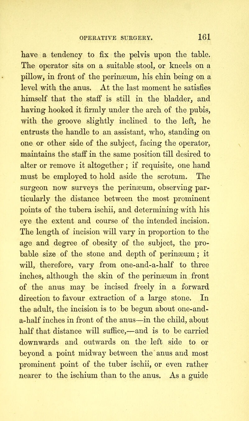 have a tendency to fix the pelvis upon the table. The operator sits on a suitable stool, or kneels on a pillow, in front of the perineum, his chin being on a level with the anus. At the last moment he satisfies himself that the staff is still in the bladder, and having hooked it firmly under the arch of the pubis, with the groove slightly inclined to the left, he entrusts the handle to an assistant, who, standing on one or other side of the subject, facing the operator, maintains the staff in the same position till desired to alter or remove it altogether ; if requisite, one hand must be employed to hold aside the scrotum. The surgeon now surveys the perinseum, observing par- ticularly the distance between the most prominent points of the tubera ischii, and determining with his eye the extent and course of the intended incision. The length of incision will vary in proportion to the age and degree of obesity of the subject, the pro- bable size of the stone and depth of perinseum; it will, therefore, vary from one-and-a-half to three inches, although the skin of the perinaaum in front of the anus may be incised freely in a forward direction to favour extraction of a large stone. In the adult, the incision is to be begun about one-and- a-half inches in front of the anus—in the child, about half that distance will suffice,—and is to be carried downwards and outwards on the left side to or beyond a point midway between the anus and most prominent point of the tuber ischii, or even rather nearer to the ischium than to the anus. As a guide