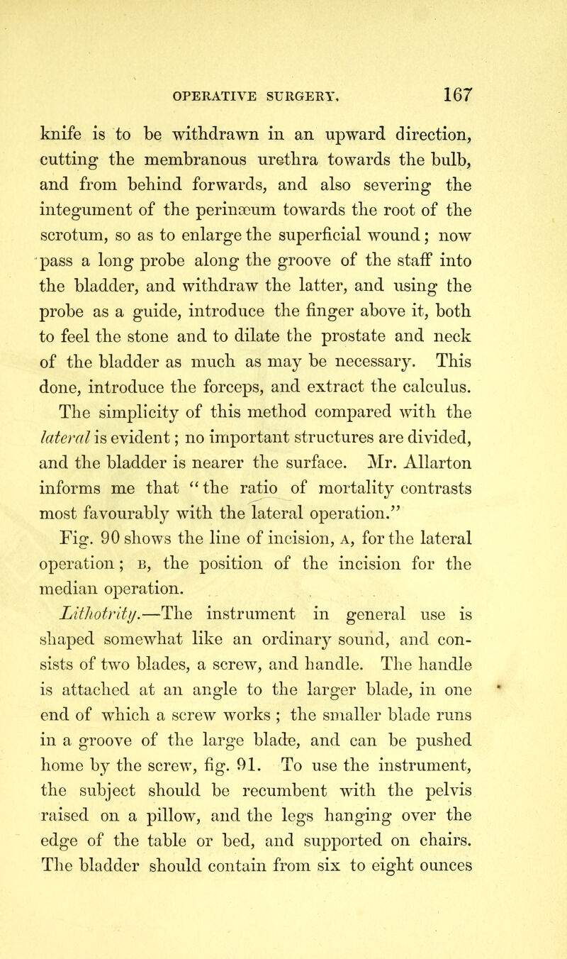 knife is to be withdrawn in an upward direction, cutting the membranous urethra towards the bulb, and from behind forwards, and also severing the integument of the perinarum towards the root of the scrotum, so as to enlarge the superficial wound; now pass a long probe along the groove of the staff into the bladder, and withdraw the latter, and using the probe as a guide, introduce the finger above it, both to feel the stone and to dilate the prostate and neck of the bladder as much as may be necessary. This done, introduce the forceps, and extract the calculus. The simplicity of this method compared with the lateral is evident; no important structures are divided, and the bladder is nearer the surface. Mr. Allarton informs me that  the ratio of mortality contrasts most favourably with the lateral operation. Fig. 90 shows the line of incision, a, for the lateral operation; b, the position of the incision for the median operation. Lithotrity.—The instrument in general use is shaped somewhat like an ordinary sound, and con- sists of two blades, a screw, and handle. The handle is attached at an angle to the larger blade, in one end of which a screw works ; the smaller blade runs in a groove of the large blade, and can be pushed home by the screw, fig. 91. To use the instrument, the subject should be recumbent with the pelvis raised on a pillow, and the legs hanging over the edge of the table or bed, and supported on chairs. The bladder should contain from six to eight ounces