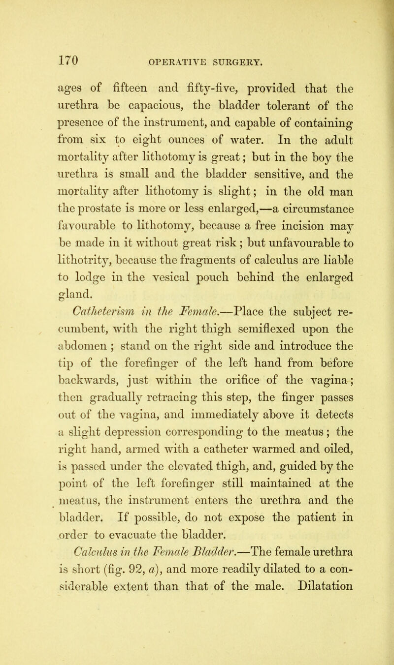 ages of fifteen and fifty-five, provided that the urethra be capacious, the bladder tolerant of the presence of the instrument, and capable of containing from six to eight ounces of water. In the adult mortality after lithotomy is great; but in the boy the urethra is small and the bladder sensitive, and the mortality after lithotomy is slight; in the old man the prostate is more or less enlarged,—a circumstance favourable to lithotomy, because a free incision may be made in it without great risk ; but unfavourable to lithotrity, because the fragments of calculus are liable to lodge in the vesical pouch behind the enlarged gland. Gatheterism in the Female.—Place the subject re- cumbent, with the right thigh semiflexed upon the abdomen ; stand on the right side and introduce the tip of the forefinger of the left hand from before backwards, j list within the orifice of the vagina; then gradually retracing this step, the finger passes out of the vagina, and immediately above it detects a slight depression corresponding to the meatus; the right hand, armed with a catheter warmed and oiled, is passed under the elevated thigh, and, guided by the point of the left forefinger still maintained at the meatus, the instrument enters the urethra and the bladder. If possible, do not expose the patient in order to evacuate the bladder. Calculus in the Female Bladder.—The female urethra is short (fig. 92, a), and more readily dilated to a con- siderable extent than that of the male. Dilatation