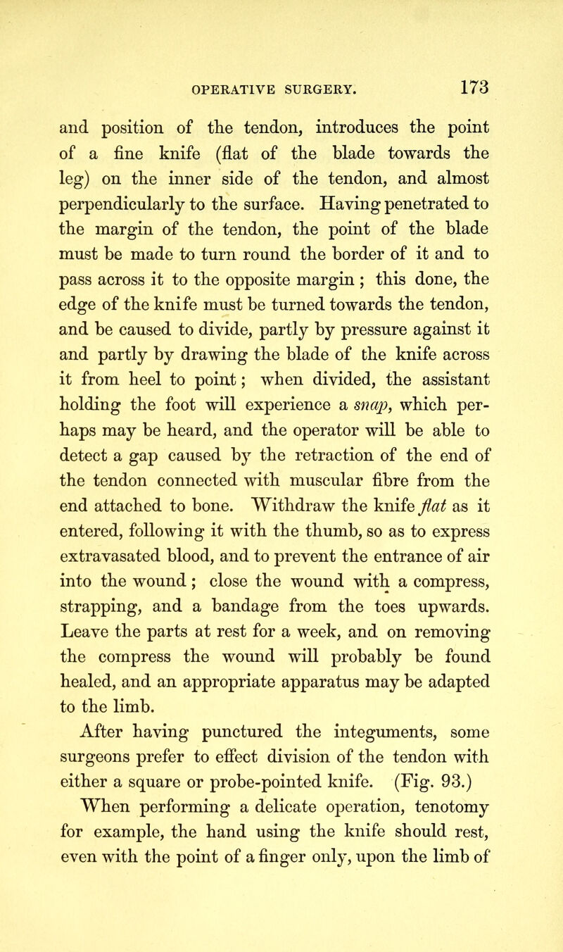 and position of the tendon, introduces the point of a fine knife (flat of the blade towards the leg) on the inner side of the tendon, and almost perpendicularly to the surface. Having penetrated to the margin of the tendon, the point of the blade must be made to turn round the border of it and to pass across it to the opposite margin ; this done, the edge of the knife must be turned towards the tendon, and be caused to divide, partly by pressure against it and partly by drawing the blade of the knife across it from heel to point; when divided, the assistant holding the foot will experience a snap, which per- haps may be heard, and the operator will be able to detect a gap caused by the retraction of the end of the tendon connected with muscular fibre from the end attached to bone. Withdraw the knife flat as it entered, following it with the thumb, so as to express extravasated blood, and to prevent the entrance of air into the wound; close the wound with a compress, strapping, and a bandage from the toes upwards. Leave the parts at rest for a week, and on removing the compress the wound will probably be found healed, and an appropriate apparatus may be adapted to the limb. After having punctured the integuments, some surgeons prefer to effect division of the tendon with either a square or probe-pointed knife. (Fig. 93.) When performing a delicate operation, tenotomy for example, the hand using the knife should rest, even with the point of a finger only, upon the limb of