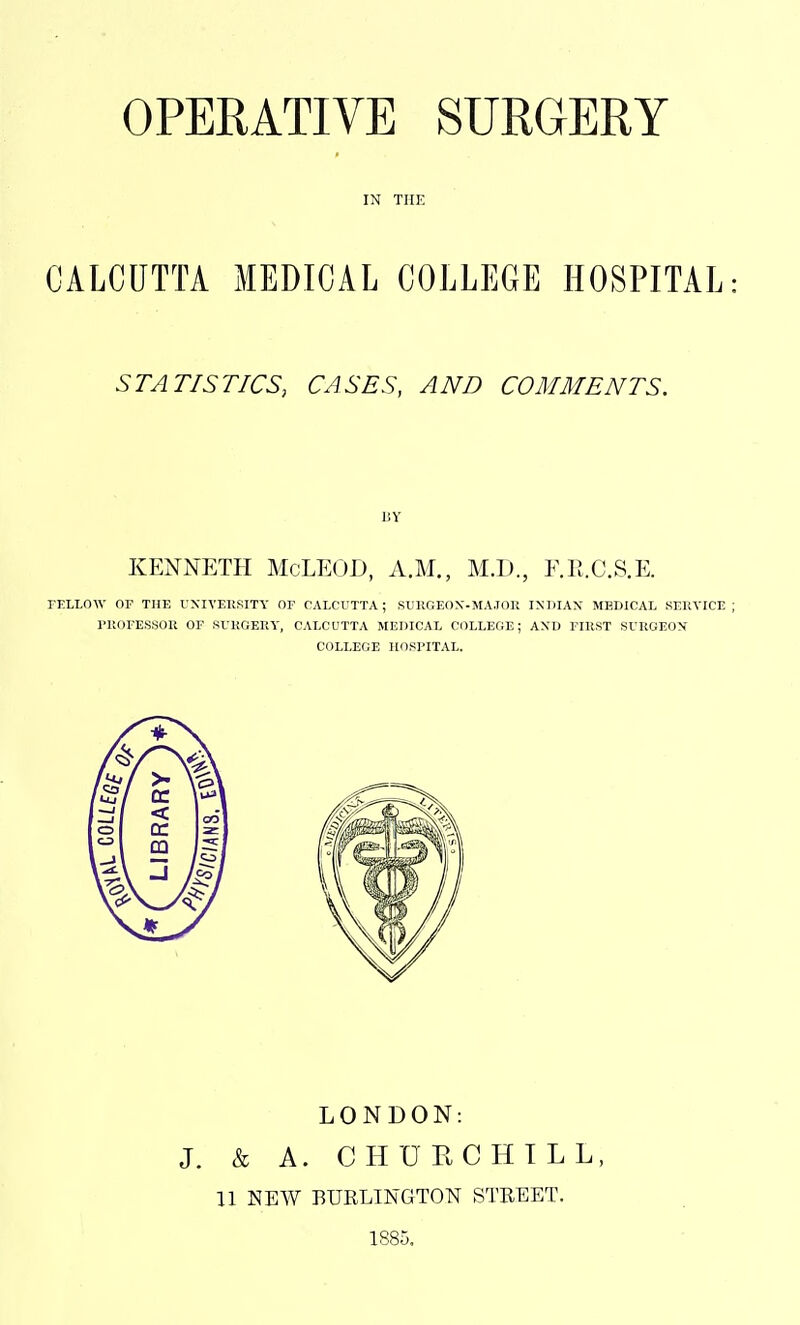 CALCUTTA MEDICAL COLLEGE HOSPITAL: STATISTICS, CASES, AND COMMENTS. KENNETH McLEOD, A.M., M.D., F.II.C.S.E. FELLOW OF THE UXIVEUSITY OF CALCUTTA; SXJIIGEON-MA.IOK INDIAX MEDICAL SERVICE; niOFESSOU OF SrKGEEY, CALCUTTA MEDICAL COLLEGE; AXD FIRST SURGEON COLLEGE HOSPITAL. LONDON: J. & A. CHURCHILL, U NEW BUELINGTON STREET. 1885.