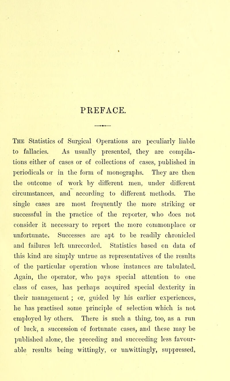 PKEFACE. The Statistics of Surgical Operations are peculiarly liable to fallacies. As usually presented, they are compila- tions either of cases or of collections of cases, published in periodicals or in the form of monographs. They are then the outcome of work by different men, under different circumstances, and according to different methods. The single cases are most frequently the more striking or successful in tlie practice of the reporter, who does not consider it necessary to report the more commonplace or unfortunate. Successes are apt to be readily chronicled and failures left unrecorded. Statistics based on data of this kind are simply untrue as representatives of the results of the particular operation whose instances are tabulated. Again, the operator, who pays special attention to one class of cases, has perhaps acquired special dexterity in their management ; or, guided by liis earlier experiences, he has practised some principle of selection which is not employed by others. There is such a thing, too, as a run of luck, a succession of fortunate cases, and these may be published alone, the preceding and succeeding less favour'^ able results being wittingly, or unVvittingly, suppressed.