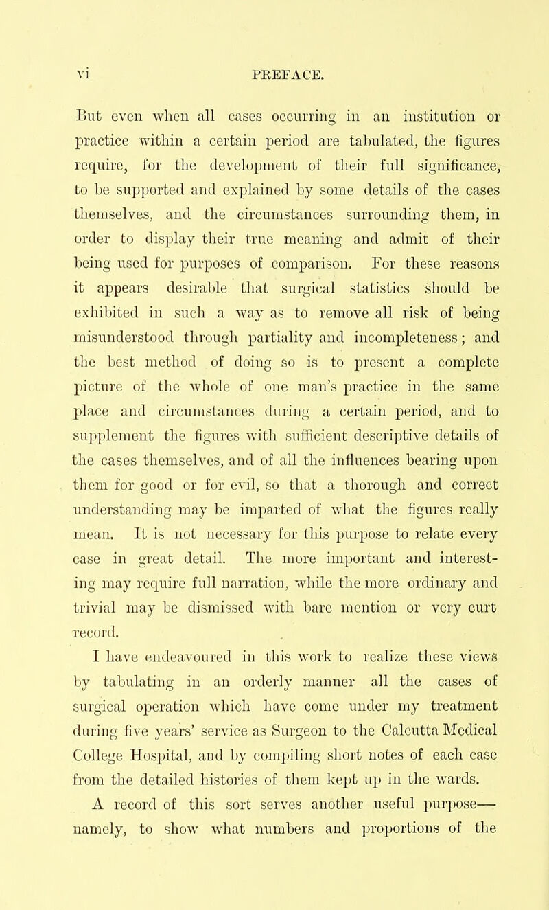 But even when all cases occurring in an institution or practice within a certain period are tabulated, the figures require, for the development of their full significance, to he supported and explained by some details of the cases themselves, and the circumstances surrounding them, in order to display their true meaning and admit of their being used for purposes of comparison. For these reasons it appears desirable that surgical statistics should be exhibited in such a way as to remove all risk of being misunderstood through partiality and incompleteness; and the best method of doing so is to present a complete picture of the whole of one man's practice in the same place and circumstances during a certain period, and to supplement the figures with sufficient descriptive details of the cases themselves, and of all the influences bearing upon them for good or for evil, so that a thorough and correct understanding may be imjiarted of Avhat the figures really mean. It is not necessary for this purpose to relate every case in great detail. The more important and interest- ing may require full narration, while the more ordinary and trivial may be dismissed with bare mention or very curt record. I have endeavoured in this work to realize these views by tabulating in an orderly manner all the cases of surgical operation which have come under my treatment during five years' service as Surgeon to the Calcutta Medical College Hospital, and by compiling short notes of each case from the detailed histories of them kept up in the wards, A record of this sort serves another useful purpose— namely, to show what numbers and proportions of the