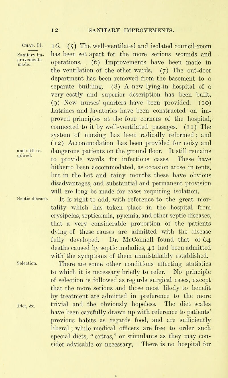 Chap. II. iQ. (^^ The well-ventilated and isolated council-i'oom Sanitary im- lias been Set apart for the more serious wounds and made*^*^ operations. (6) Improvements have been made in the ventilation of the other wards. (7) The out-door department has been removed from the basement to a separate building. (8) A new lying-in hospital of a very costly and superior description has been built. (9) New nurses' quarters have been provided. (10) Latrines and lavatories have been constructed on un- proved principles at the four corners of the hospital, connected to it by well-ventilated passages, (11) The system of nursing has been radically reformed ; and (12) Accommodation has been provided for noisy and and still le- dangerous patients on the ground floor. It still remains quned. provide wards for infectious cases. These have hitherto been accommodated, as occasion arose, in tents, but in the hot and rainy months these have obvious disadvantages, and substantial and permanent provision will ere long be made for cases requiring isolation. Septic disease. Jt ig right to add, with reference to the great mor- tality which has taken place in the hospital from erysipelas, septiciemia, pytemia, and other septic diseases, that a very considerable proportion of the j)atients dying of these causes are admitted with the disease fully developed. Dr. McConnell found that of 64 deaths caused by septic maladies, 41 had been admitted with'the symptoms of them unmistakably established. Selection. There are some other conditions affecting statistics to which it is necessary briefly to refer. No principle of selection is followed as regards surgical cases, except that the more serious and those most likely to benefit by treatment are admitted in preference to the more Diet, &c. trivial and the obviously hopeless. The diet scales have been carefully drawn up with reference to patients' previoiis habits as regards food, and are sufficiently liberal; while medical officers are free to order such special diets,  extras, or stimulants as they may con- sider advisable or necessary. There is no hospital for «