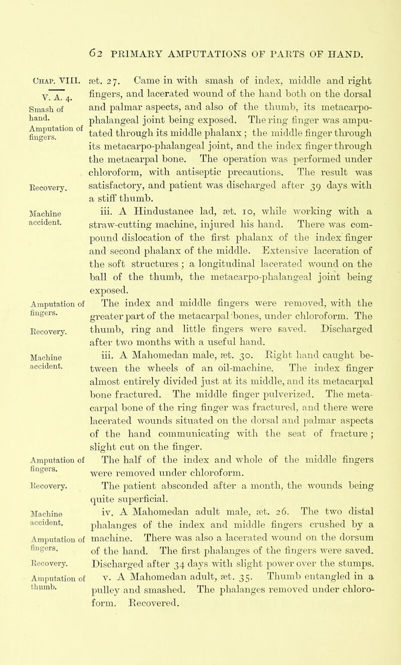 Chap. VIII. V. A. 4. Smash of hand. Amputation of jBnsers. Eeoovery. Machine accident. Ampiitation of fingers. Eecovery. Machine accident. Amputation of fingers. Ke CO very. Machine accident. Amputation of fingers. Recovery. Amputation of thumb. fet. 27. Came in with smash of index, middle and right fingers, and lacerated wound of the hand both on the dorsal and palmar aspects, and also of the thumb, its metacarpo- phalangeal joint being exposed. The ring finger was ampu- tated through its middle phalanx; the middle finger thi'ough its metacarpo-phalangeal joint, and the index finger through the metacarpal bone. The operation was performed under chloroform, with antiseptic precautions. The result was satisfactory, and patient was discharged after 39 days with a stiff thumb. iii. A Hindustanee lad, xt. 10, while working with a straw-cutting machine, injured his hand. There was com- pound dislocation of the first phalanx of the index finger and second phalanx of the middle. Extensive laceration of the soft structures ; a longitudinal lacerated wound on the ball of the thumb, the metacarpo-phalangeal joint being exposed. The index and middle fingers were removed, with the greater part of the metacarpal bones, under cliloroform. The thumb, ring and little fingers were saved. Discharged after two months with a useful hand. iii. A Mahomedan male, fet. 30. Right hand caught be- tween the wheels of an oil-machine. The index finger almost entirely divided just at its middle, and its metacarpal bone fractured. The middle finger pulverized. The meta- carpal bone of the ring finger was fractured, and there were lacerated wounds situated on the dorsal and palmar aspects of the hand communicating with tlie seat of fracture; slight cut on the finger. The half of the index and whole of the middle fingers were removed under chloroform. The patient absconded after a month, the wounds being quite superficial. iv. A Mahomedan adult male, a^t. 26. The two distal phalanges of the index and middle fingers crushed by a machine. There was also a lacerated Avound on the dorsum of the hand. The first phalanges of tlie fingers were saved. Discharged after 34 days with slight power over the stumps. V. A Mahomedan adult, sst. 35. Thumb entangled in a pulley and smashed. The phalanges removed under chloro- form. Recovered.