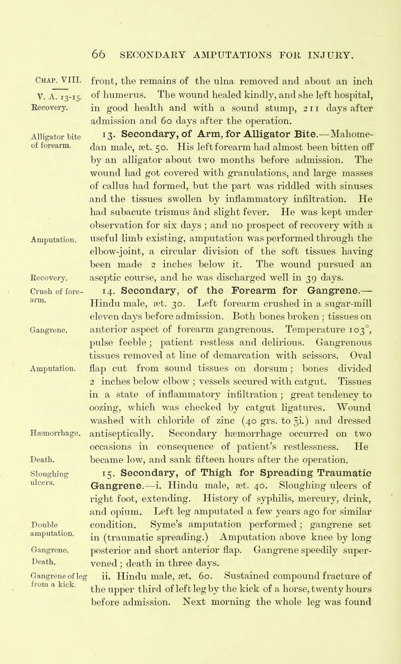 Chap. VIII. V. A. 13-15. Recovery. Alligator bite of forearm. Amputation. Eecovery. Crush of fore- arm. Gangrene. Amputation. Haemorrhage. Death. Sloughing ulcers. Double amputation. Gangrene. Death. Gangrene of leg from a kick. front, the remains of the ulna removed and about an inch of humerus. The wound healed kindly, and she left hospital, in good health and with a sound stump, 211 days after admission and 60 days after the operation. 13. Secondary, of Arm, for Alligator Bite.—Mahome- dan male, aet. 50. His left forearm had almost been bitten off by an alligator about two months before admission. The wound had got covered with granulations, and large masses of callus had formed, but the part was riddled with sinuses and the tissues swollen by inflammatory infilti'ation. He had subacute trismus and slight fever. He was kept under observation for six days ; and no prospect of recovery with a useful limb existing, amputation was performed through the elbow-joint, a cii'cular division of the soft tissues having been made 2 inches below it. The wound pursued an aseptic course, and he was discharged well in 39 days. 14. Secondary, of the Forearm for Gangrene.— Hindu male, set. 30. Left forearm crushed in a sugar-mill eleven days before admission. Both bones broken; tissues on anteiior aspect of forearm gangrenous. Temperature 103°, pulse feeble; patient restless and delirious. Gangrenous tissues removed at line of demarcation with scissors. Oval flap cut from sound tissues on dorsum; bones divided 2 inches below elbow ; vessels secured with catgut. Tissues in a state of inflammatory infiltration; great tendency to oozing, which was checked by catgut ligatures. Wound washed with chloride of zinc (40 grs. to gi.) and dressed antiseptically. Secondary ha?morrhage occurred on two occasions in consequence of patient's restlessness. He became low, and sank fifteen hours after the operation. 15. Secondary, of Thigh for Spreading Traumatic Gangrene.—i. Hindu male, a?t. 40. Slougliing ulcers of right foot, extending. History of syphilis, mercury, drink, and opium. Left leg amputated a few years ago for similar condition. Syme's amputation performed; gangrene set in (traumatic spreading.) Amputation above knee by long posterior and short anterior flap. Gangrene speedily super- vened ; death in three days. ii. Hindu male, ast. 60. Sustained compound fracture of the upper third of left leg by the kick of a horse, twenty hours before admission. Next morning the whole leg was found