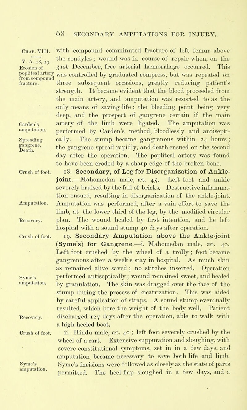 Chap. VIII. V. A. 18, 19. Erosion of popliteal artei-y from compound fracture. Garden's amputation. Spreading gangrene. Death. Crush of foot. Amputation. Eecovery. Crush of foot. Syme's amputation. Eecovery. Crush of foot. Symo's amputation. witli compound comminuted fracture of left femur above the condyles; wound was in course of repair when, on the 31st December, free arterial hemorrhage occurred. This was controlled by graduated compress, but was repeated on three subsequent occasions, greatly reducing patient's strength. It became evident that the blood pi'oceeded from the main artery, and amputation was resorted to as the only means of saving hfe; the bleeding point being very deep, and the prospect of gangrene certain if the main artery of the limb were ligated. The amputation was performed by Garden's method, bloodlessly and antisepti- cally. The stump became gangrenous within 24 hours; the gangrene spread rapidly, and death ensued on the second day after the operation. The pophteal artery was found to have been eroded by a sharp edge of the broken bone. 18. Secondary, of Leg for Disorganization of Ankle- joint.—Mahomedan male, fet. 45. Left foot and anlde severely bruised by the fall of bricks. Destructive inflamma- tion ensued, resulting in disorganization of the ankle-joint. Amputation was performed, after a vain eflfort to save the limb, at the lower third of the leg, by the modified circular plan. The wound healed by first intention, and he left hospital with a sound stump 40 days after operation. 19. Secondary Amputation above the Anklg-joint (Syme's) for G-angrene.—i. Mahomedan male, set. 40. Left foot crushed by the wheel of a trolly; foot became gangrenous after a week's stay in hospital. As much skin as remained alive saved; no stitches inserted. Operation performed antiseptically; wovmd remained sweet, and healed by granulation. The skin was dragged over the face of the stump during the process of cicatrization. This was aided by careful application of straps. A sound stump eventually resulted, which bore the weight of the body well. Patient discharged 127 days after the operation, able to walk ■with a high-heeled boot. ii. Hindu male, a^t. 40 ; left foot sevei'ely crushed by the wheel of a cart. Extensive suppuration and sloughing, with severe constitutional symptoms, set in in a few daj^s, and amputation became necessary to s;ive both life and limb. Syme's incisions Avere followed as closely as the state of parts permitted. The heel flap sloughed in a few days, and a