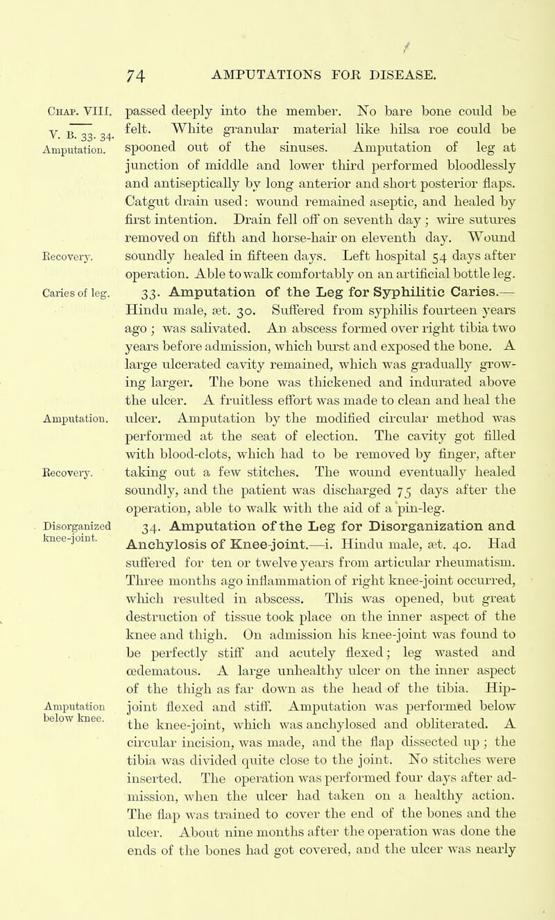 Chap. VIII. V. B. 33. 34. Amputation. Eecovery. Caries of leg. Amputation. Recovery. Disorganized Imee-joint, Amputation below knee. passed deeply into the member. No bare bone could be felt. White gxanular material like hilsa roe could be spooned out of the sinuses. Amputation of leg at junction of middle and lower third performed bloodlessly and antiseptically by long anterior and shoi-t posterior flaps. Catgut di'ain used: wound remained aseptic, and healed by first intention. Drain fell off on seventh day; wire sutures removed on fifth and horse-hair on eleventh day. Wound soundly healed in fifteen days. Left hospital 54 days after operation. Able to walk comfortably on an artificial bottle leg. 33. Amputation of the Leg for Syphilitic Caries.— Hindu male, set. 30. Suflfered from syphilis fourteen years ago ; was sahvated. An abscess formed over right tibia two years before admission, which burst and exposed the bone. A large ulcerated cavity remained, which was gradual^ grow- ing larger. The bone was thickened and indurated above the ulcer. A fruitless effort was made to clean and heal the ulcer. Amputation by the modified circular method was performed at the seat of election. The cavity got filled with blood-clots, which had to be removed by finger, after taking out a few stitches. The wound eventually healed soundly, and the patient was discharged 75 days after the operation, able to walk with the aid of a pin-leg. 34. Amputation of the Leg for Disorganization and Anchylosis of Knee-joint.—i. Hindu male, set. 40. Had sviffered for ten or twelve years from articular rheumatism. Three months ago inflammation of right knee-joint occurred, wliich resulted in abscess. This was opened, but great destruction of tissue took place on the inner aspect of the knee and thigh. On admission his knee-joint was found to be perfectly stiff and acutely flexed; leg wasted and oedematous. A large unhealthy ulcer on the inner aspect of the thigh as far down as the head of the tibia. Hip- joint flexed and stiff. Amputation was performed below the knee-joint, which was anchylosed and obliterated. A cii-cular incision, was made, and the flap dissected up ; the tibia was divided quite close to the joint. No stitches were inserted. The operation was performed four days after ad- mission, when the ulcer had taken on a healthy action. The flap was trained to cover the end of the bones and the ulcer. About nine months after the operation was done the ends of the bones had got covered, and the ulcer was nearly