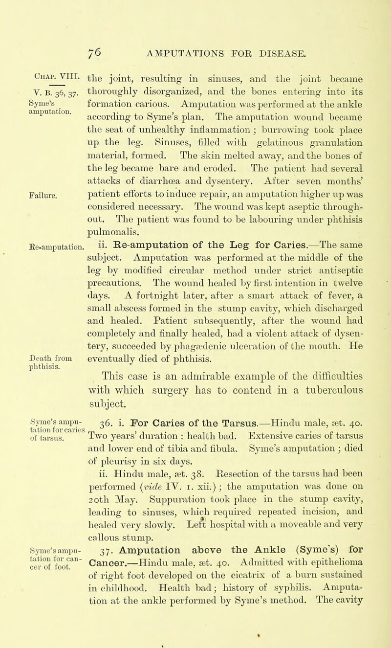 Chap. VIII. the joint, resulting in sinuses, and the joint became V. B. 36, 37. thoroughly disorganized, and the bones entering into its Syme's _ formation carious. Amputation was performed at the ankle amputation. according to Syme's plan. The amputation wovind became the seat of unhealthy inflammation; bun-owing took place up the leg. Sinuses, filled with gelatinous granulation material, formed. The skin melted away, and the bones of the leg became bare and eroded. The patient had several attacks of diarrhoea and dysentery. After seven months' Failure. patient efFoi'ts to induce repair, an amputation higher up was considered necessary. The wound was kept aseptic through- out. The patient was found to be labouring under phthisis pulmonalis. Ee-amputation. Re-amputation of the Leg for Caries.—The same subject. Amputation was performed at the middle of the leg by modified circular method under strict antiseptic precautions. The wound healed by first intention in twelve days. A fortnight later, after a smart attack of fever, a small abscess formed in the stump cavity, which discharged and healed. Patient subsequently, after the wound had completely and finally healed, had a violent attack of dysen- tery, succeeded by phagaedenic ulceration of the moiith. He Death from eventually died of phthisis, phthisis. This case is an admirable example of the difficulties with which surgery has to contend in a tuberculous subject, Syine's ampii- ^g. i. For Caries of the Tarsus.—Hindu male, let. 40. of tarsus. ' Two years' dui-ation : health bad. Extensive caries of tarsus and lower end of tibia and fibula. Syme's amputation ; died of pleui'isy in six days. ii. Hindu male, set. 38. Resection of the tarsus had been performed (vide TV. i. xii.); the amputation was done on 20th May. Suppuration took place in the stump cavity, leading to sinuses, which required repeated incision, and healed very slowly. Left hospital with a moveable and very callous stump. Synie'sampu- 37. Amputation above the Ankle (Syme's) for cer foot.''' Cancer.—Hindu male, a;t. 40. Admitted with epithelioma of right foot developed on the cicatrix of a burn sustained in childhood. Health bad; history of syphilis. Amputa- tion at the ankle performed by Syme's method. The cavity