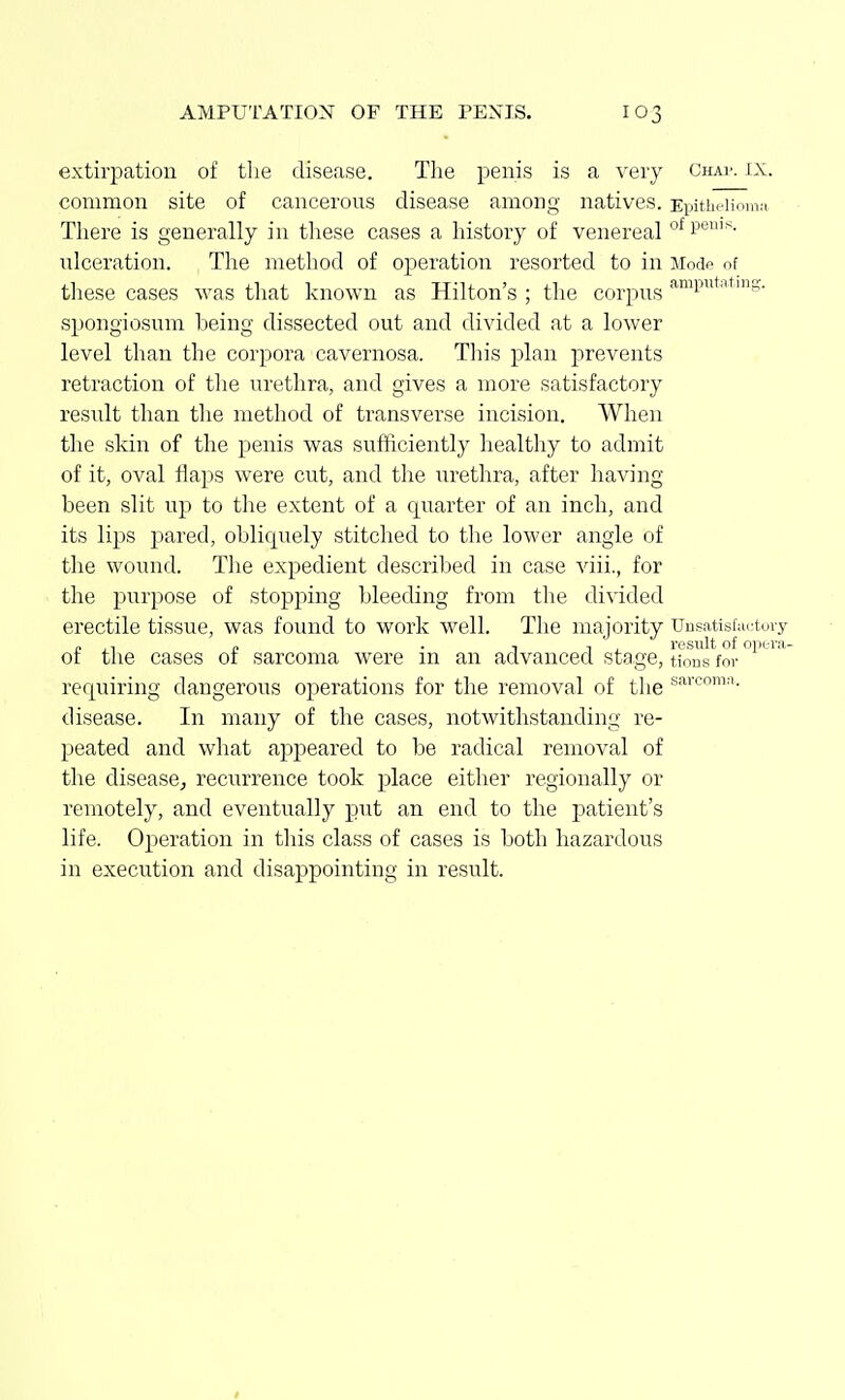 extirpation of the disease. Tlie penis is a very Chap. ix. common site of cancerous disease among natives. EiMtbciion,,-, There is generally in tliese cases a history of venereal o^ps- ulceration. The method of operation resorted to in Mode of these cases was that known as Hilton's ; the corpus ^^P*''^'S- spongiosum being dissected out and divided at a lower level than the corpora cavernosa. Tliis plan prevents retraction of tlie urethra, and gives a more satisfactory result than the method of transverse incision. When the skin of the penis was sufficiently healthy to admit of it, oval flaps were cut, and the iirethra, after having been slit up to tlie extent of a quarter of an inch, and its lips pared, oblicpiely stitched to the lower angle of the wound. The expedient described in case viii., for the purpose of stopping bleeding from tlie divided erectile tissue, was found to work well. The majority Unsatisf:u;tury „ ,, „ . 1 1 j_ result of opera- or the cases of sarcoma were in an advanced stage, tions for requiring dangerous operations for the removal of the disease. In many of the cases, notwithstanding re- peated and what appeared to be radical removal of the disease^ recurrence took place either regionally or remotely, and eventually put an end to the patient's life. Operation in this class of cases is both hazardous in execution and disappointing in result.