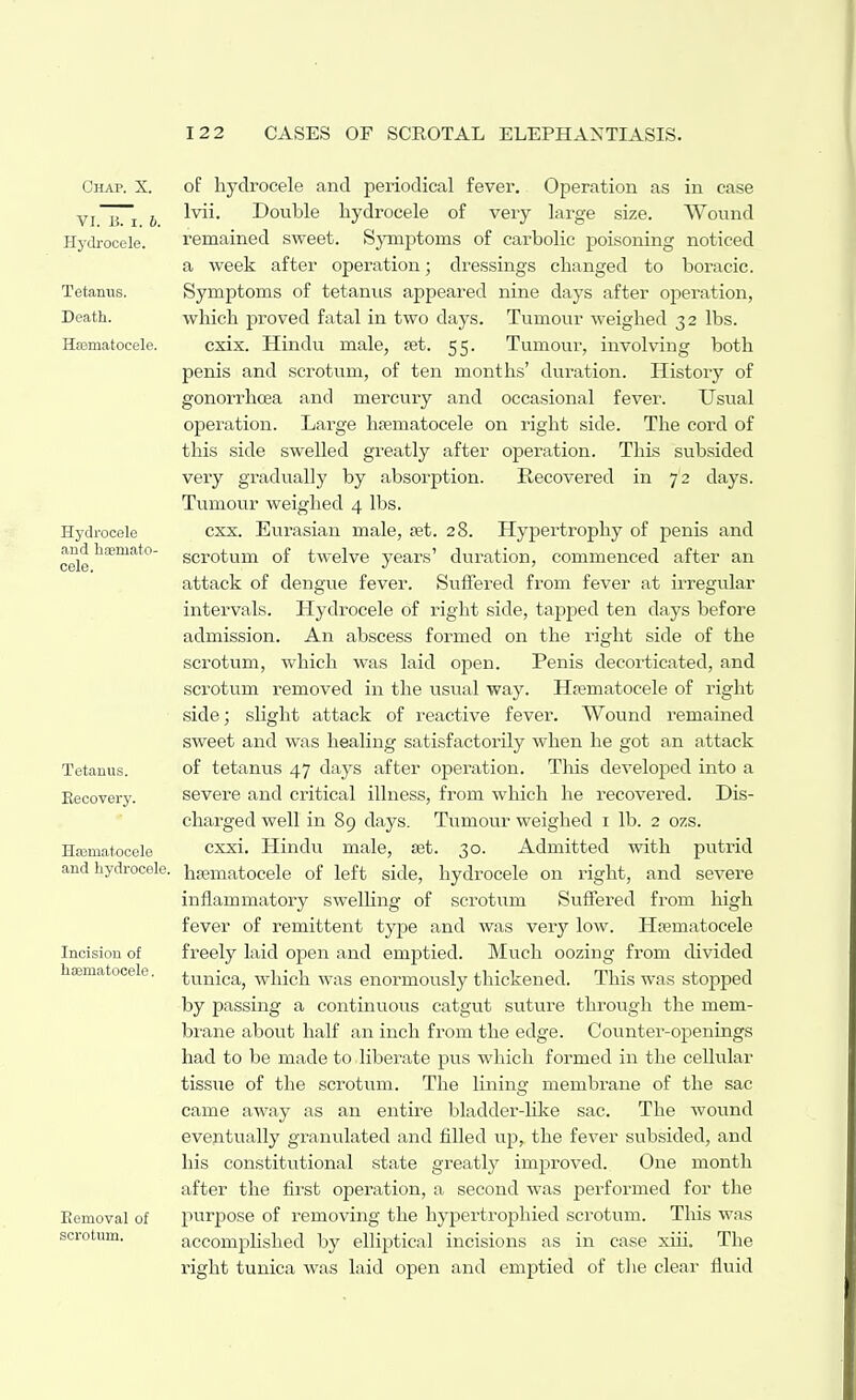 Chap. X. VI. B. I. 6. Hydrocele. Tetanus. Death. Hfematocele. Hydrocele and haemato- cele. Tetanus. Recovery. HaBmat-ocele and hydrocele. Incision of heematocele. Eemoval of scrotum. of hydrocele and periodical fever. Operation as in case Ivii. Double hydrocele of very large size. Wound remained sweet. Symptoms of carbolic poisoning noticed a week after operation; dressings changed to boracic. Symptoms of tetanus appeared nine days after operation, which proved fatal in two days. Tumour weighed 32 lbs. cxix. Hindu male, set. 55. Tumour, involving both penis and scrotum, of ten months' duration. History of gonorrhoea and mercury and occasional fever. Usual operation. Large hfematocele on right side. The cord of this side swelled greatly after operation. This subsided very gradually by absorption. Recovered in 72 days. Tumour weighed 4 lbs. cxx. Eurasian male, set. 28. Hypertrophy of penis and scrotum of twelve years' duration, commenced after an attack of dengue fever. Suffered from fever at irregular intervals. Hydrocele of right side, tapped ten days before admission. An abscess formed on the right side of the scrotum, which was laid open. Penis decorticated, and scrotum removed in the usual way. Hrematocele of right side; slight attack of reactive fever. Wound i-emained sweet and was healing satisfactorily when he got an attack of tetanus 47 days after operation. Tliis developed into a severe and critical illness, from which he recovered. Dis- charged well in 89 days. Tumour weighed i lb. 2 ozs. cxxi. Hindu male, set. 30. Admitted with putrid hsematocele of left side, hydrocele on right, and severe inflammatory swelling of scrotum Suffered from high fever of remittent type and was very low. Hrematocele freely laid open and emptied. Much oozing from divided tunica, which was enormously thickened. This was stopped by passing a continuous catgut suture through the mem- biune about half an inch from the edge. Counter-openings had to be made to. liberate pus which formed in the cellular tissue of the scrotum. The lining membrane of the sac came away as an entire bladder-hlte sac. The wound eventually granulated and filled up, the fever subsided, and his constitutional state greatly improved. One month after the first operation, a second was performed for the purpose of removing the hypertrophied scrotum. This was accomplished by elliptical incisions as in case xiii. The right tunica was laid open and emptied of tlie clear fluid