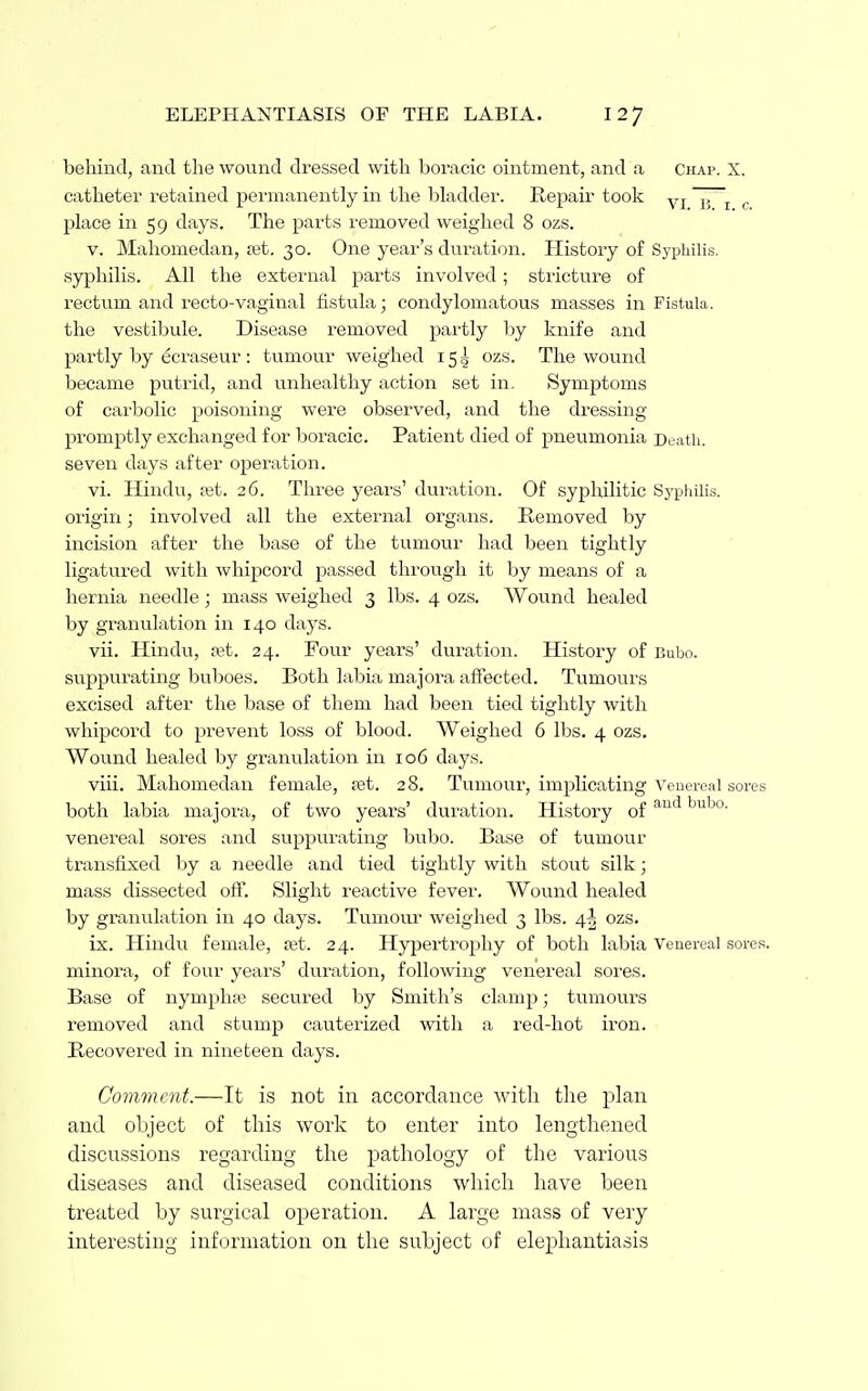 behind, and the wound dressed with boracic ointment, and a Chap. X, catheter retained permanently in tlie bladder. Repair took yj j, ^ ^ place in 59 days. The parts removed weighed 8 ozs. V. Maliomedan, ast. 30. One year's duration. History of Syphilis, syphilis. All the external parts involved; stricture of rectum and recto-vaginal fistula; condylomatous masses in Fistula, the vestibule. Disease removed pai'tly by knife and partly by eci'aseur : tumour weighed 15 5 ozs. The wound became putrid, and unhealthy action set in. Symptoms of carbolic poisoning were observed, and the dressing promptly exchanged for boracic. Patient died of pneumonia Death, seven days after operation. vi. Hindu, xt. 26. Three yeai's' duration. Of syphilitic Sypliilis. origin; involved all the external organs. Removed by incision after the base of the tumour had been tightly ligatured with whipcord passed through it by means of a hernia needle; mass weighed 3 lbs. 4 ozs. Wound healed by granulation in 140 days. vii. Hindu, ret. 24. Four years' duration. History of Bubo, suppurating buboes. Both labia majora affected. Tumours excised after the base of them had been tied tightly with whipcord to prevent loss of blood. Weighed 6 lbs. 4 ozs. Wound healed by granulation in 106 days. viii. Mahomedan female, set. 28, Tumour, implicating Venereal sores both labia majora, of two years' duration. History of ^^^o- venereal sores and suppurating bubo. Base of tumour transfixed by a needle and tied tightly with stout silk; mass dissected off. Slight reactive fever. Wound healed by granulation in 40 days. Tumour weighed 3 lbs. 4^ ozs. ix. Hindu female, fet. 24. Hypertrophy of both labia Venereal sores, minora, of four years' duration, following venereal sores. Base of nymphi« secured by Smith's clamp; tumours removed and stump cauterized with a red-hot iron. Recovered in nineteen days. Comment.—It is not in accordance with the plan and object of thi,s work to enter into lengthened discussions regarding the pathology of the various diseases and diseased conditions which have been treated by surgical operation. A large mass of very interesting information on the subject of elephantiasis