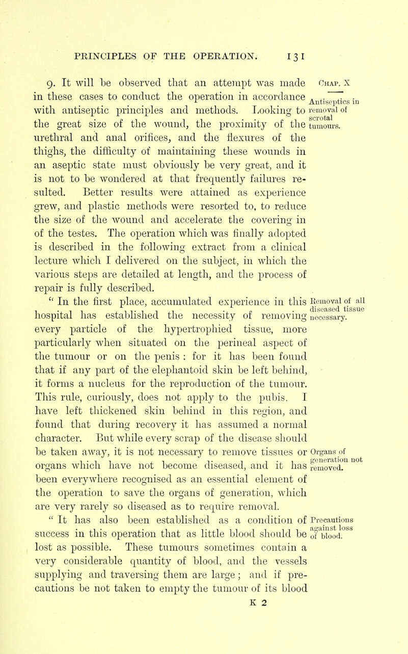 9. It will be observed that an attempt was made Chap, x in these cases to conduct the operation in accordance . ,. 7 • J- Antiseptics in with antiseptic principles and methods. TiOoking to removal of the great size of the wound, the proximity of the tumours, urethral and anal orifices, and the flexures of the thighs, the difficulty of maintaining these wounds in an aseptic state must obviously be very great, and it is not to be wondered at that frequently failures re- sulted. Better results were attained as experience grew, and plastic methods were resorted to, to reduce the size of the wound and accelerate the coverincr in of the testes. The operation which was finally adopted is described in the following extract from a clinical lecture which I delivered on the subject, in which the various steps are detailed at length, and the process of repair is fully described.  In the first place, accumulated experience in this Komovai of ail hospital has established the necessity of removing nooossary. every particle of the hypertrophied tissue, more particularly when situated on the perineal aspect of the tumour or on the penis : for it has been found that if any part of the elephantoid skin be left behind, it forms a nucleus for the reproduction of the tumour. This rule, curiously, does not apply to the pubis. I have left thickened skin behind in this region, and found that dinging recovery it has assumed a normal character. But while every scrap of the disease should be taken away, it is not necessary to remove tissues or Organs of , . , , , , ,. 1 T ., 1 a-eueration not organs which have not become diseased, and it has removed, been everywhere recognised as an essential element of the operation to save the organs of generation, which are very rarely so diseased as to require removal.  It has also been established as a condition of Precautions success in this operation that as little blood should be oFbio^od. lost as possible. These tumours sometimes contain a very considerable quantity of blood, and the vessels supplying and traversing them are large; and if pre- cautions be not taken to empty the tumour of its blood