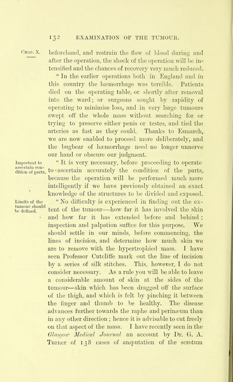 Chap. X. beforelmnd, and restrain the flow of blood durino' and after the operation, the shock of the operation will be in- tensified and the chances of recovery very much reduced.  In the earlier operations l^oth in England and in this country the haemorrhage was terrible. Patients died on the ojDerating table, or shortly after removal into the ward; or surgeons sought by rapidity of operating to minimise loss, and in very large tumours swept off the whole mass without searching for or trying to preserve either penis or testes, and tied the arteries as fast as they could. Thanks to Esmarch, we are now enabled to proceed more deliberately, and the bugbear of hsemorrhage need no longer unnerve our hand or obscure our judgment. Important to  It is Very necessaiy, before proceeding to operate ascertain con- , , . j. 1 j.i tj.- £ j.i ^ dition of parts, to - ascertain accurately the condition of the parts, because the operation will be performed much more intelligently if we have previously obtained an exact knowledge of the structures to be divided and exposed. Limits of the  No difficulty is exj)erienced in finding out the ex- tumour should 1 • 11 1- be defined. tent of the tumour—how far it has involved the skm • and how far it has extended before and behind : inspection and palpation suffice for this purpose. We should settle in our minds, before commencing, the lines of incision, aud determine how much skin we are to remove with the hypertrophied mass. I have seen Professor Cutclifte mark out the line of incision by a series of silk stitches. This, however, I do not consider necessary. As a rule you will be able to leave a considerable amount of skin at the sides of the tumour—skin which has been dragged off the surface of the thigh, and which is felt by pinching it between the fiuger and thumb to be healthy. The disease advances further towards the raphe and perinteum than in any other direction ; hence it is advisable to cut freely on that aspect of the mass. I have recently seen in the Glasgow Medical Journal an account by Dr. G. A. Turner of 138 cases of amputation of the scrotum