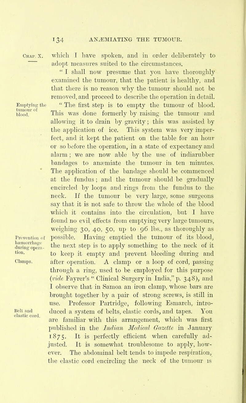 Chap. X. Emptying tlie tumour of blood. Prevention of hsemoiThage during opera- tion. Clamps. Belt and elastic cord. wliich I have spoken, and in order deliberately to adopt measures suited to the circitmstances.  I shall now presume that yon have thoroughly examined the tumour, that the patient is healthy, and that there is no reason Avhy the tumour should not be removed, and proceed to describe the operation in detail.  The first step is to empty the tumour of blood. This was done formerly by raising the tumour and allowing it to drain by gravity; this was assisted by the application of ice. This system was very imper- fect, and it kept the patient on the table for an hour or so before the operation, in a state of expectancy and alarm; we are now able by the use of indiarubber bandages to aniemiate the tumour in ten minutes. The application of the bandage should be commenced at the fundus; and the tumour should be gradually encircled by loops and rings from the fundus to the neck. If the tumour be very large, some surgeons say that it is not safe to throw the whole of the blood which it contains into the circulation, but I have found no evil effects from emptying very large tumours, weighing 30, 40, 50, up to 96 lbs., as thoroughly as possible. Having emptied the tumour of its bloody the next stej) is to apply something to the neck of it to keep it empty and prevent bleeding during and after operation. A clamp or a loop of cord, passing- through a ring, used to be emploj^ed for this purpose {vide Fayrer's  Clinical Surgery in India, p. 348), and I observe that in Samoa an iron clamp, whose bars are brought together by a pair of strong screws, is still in use. Professor Partridge, following Esmarch, intro- duced a system of belts, elastic cords, and tapes. You are familiar with this arrangement, which was first published in the Indian Medical Gazette in January 1875. It is perfectly efficient when carefully ad- justed. It is somewhat troublesome to apply, how- ever. The abdominal belt tends to impede respiration, the elastic cord encirclin the neck of the tumour is