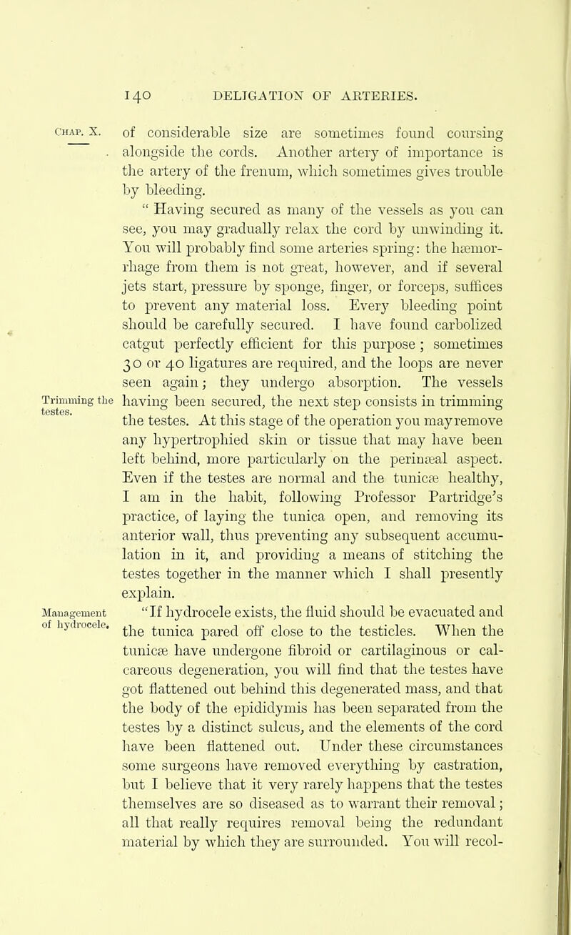 Chap. X. of cousiderable size are sometimes found coursing . alongside the cords. Another artery of importance is the artery of the frenum, which sometimes gives trouble by bleeding.  Having secured as many of the vessels as you can see, you may gradually relax the cord by unwinding it. You will probably find some arteries spring: the htemor- rhage from them is not great, however, and if several jets start, pressure by sponge, finger, or forceps, suffices to prevent any material loss. Every bleeding point should be carefully secured. I have found carbolized catgut perfectly efficient for this purpose ; sometimes 30 or 40 ligatures are required, and the loops are never seen again; they undergo absorption. The vessels Trimming the having been secured, the next step consists in trimming the testes. At this stage of the operation you may remove any hypertrophied skin or tissue that may have been left behind, more particularly on the perineal aspect. Even if the testes are normal and the tunicae healthy, I am in the habit, following Professor Partridge's practice, of laying the tunica open, and removing its anterior wall, thus preventing any subsequent accumu- lation in it, and providing a means of stitching the testes together in the manner which I shall presently explain. Mauagement If hydrocele exists, the fluid should be evacuated and of hydioceie. ^-j^^ tunica pared off close to the testicles. When the tunicse have undergone fibroid or cartilaginous or cal- careous degeneration, you will find that the testes have got flattened out behind this degenerated mass, and that the body of the epididymis has been separated from the testes by a distinct sulcus, and the elements of the cord have been flattened out. Under these circumstances some surgeons have removed everything by castration, but I believe that it very rarely happens that the testes themselves are so diseased as to warrant their removal; all that really requires removal being the redundant material by which they are surrounded. You will recol-