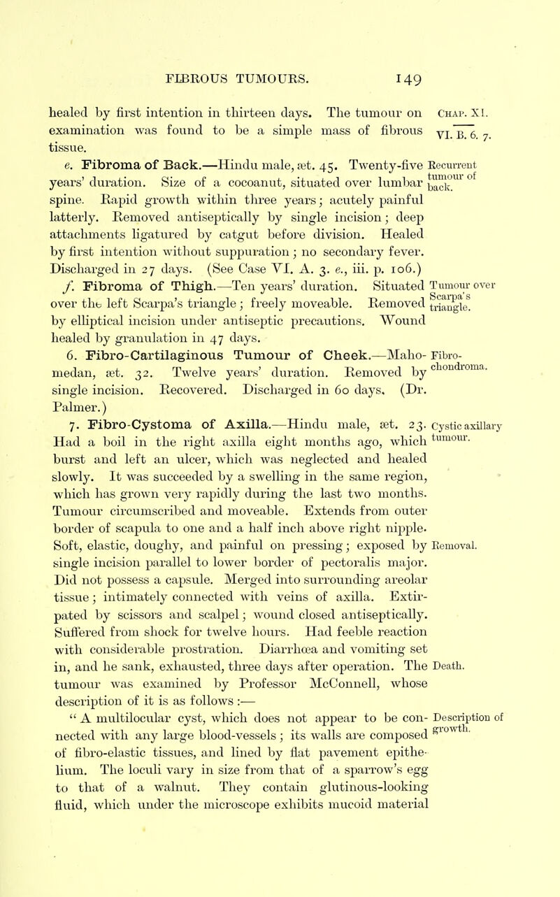 healed by first intention in thirteen days. The tumour on Chap. XI. examination was fovmd to be a simple mass of fibrous yj 357 tissue. e. Fibroma of Back.—Hindu male, ait. 45. Twenty-five Eecurrent years' dui-ation. Size of a cocoanut, situated over lumbar ° spine. Rapid gr-owth within three years; acutely painful latterly. Removed antiseptically by single incision; deep attachments ligatured by catgut before division. Healed by first intention without suppuration ; no secondary fever. Discharged in 27 days. (See Case VI. A. 3. e., iii. p. 106.) /. Fibroma of Thigh.—Ten years' duration. Situated Tumoiu- over over the left Scarpa's triangle; freely moveable. Removed ^^alj^ie^ by elhptical incision under antiseptic precautions. Wound healed by granxxlation in 47 days. 6. Fibro-Cartilaginous Tumour of Cheek.—Maho- Fibro- medan, tet. 32. Twelve years' duration. Removed by single incision. Recovered. Discharged in 60 days, (Dr. Palmer.) 7. Fibro-Cystoma of Axilla.—Hindu male, fet, 23. cystic axillary Had a boil in the right axilla eight months ago, which tu'^iour. burst and left an ulcer, which was neglected and healed slowly. It was succeeded by a swelling in the same region, which has grown veiy rapidly during the last two months. Tumour circumscribed and moveable. Extends from outer border of scapula to one and a half inch above right nipple. Soft, elastic, doughy, and painful on pressing; exposed by Eemoval. single incision parallel to lower border of pectoralis major. Did not possess a capsule. Merged into surrounding areolar tissue; intimately connected with veins of axilla. Extir- pated by scissors and scalpel; wound closed antiseptically. Suffered from shock for twelve hours. Had feeble reaction with considei'able prosti'ation. Diarrhoia and vomiting set in, and he sank, exhausted, three days after operation. The Death, tumour was examined by Professor McConnell, whose description of it is as follows :—  A multilocular cyst, which does not appear to be con- Description of nected with any large blood-vessels ; its walls ai'e composed of fibro-elastic tissues, and lined by flat pavement epithe- lium. The loculi vary in size from that of a sparrow's egg to that of a walnut. They contain glutinous-looking fluid, which under the microscope exhibits mucoid material