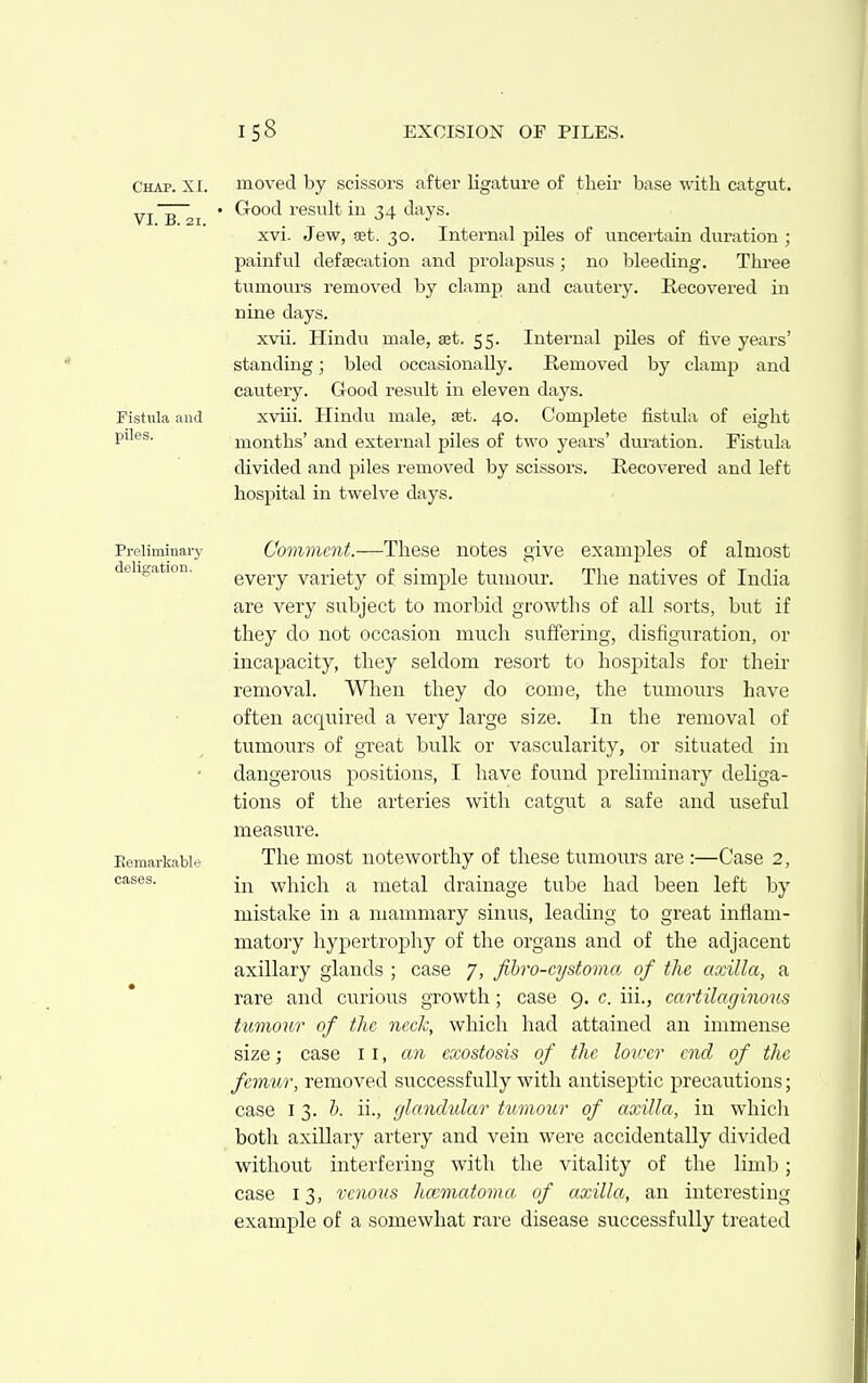 Chap. XI. VI. B. 21. Fistula and piles. moved by scissors after ligature of their base with catgut. Good result in 34 days. xvi. Jew, aet. 30. Internal piles of uncertain duration ; painful defsecation and prolapsus; no bleeding. Three tumours removed by clamp and cautery. Recovered in nine days. xvii. Hindu male, set. 55. Internal piles of five years' standing; bled occasionally. Removed by clamjj and cautery. Good result in eleven days. xviii. Hindu male, £et. 40. Complete fistula of eight months' and external piles of two years' duration. Fistula divided and piles removed by scissors. Recovered and left hospital in twelve days. Preliminary delia-ation. Remarkable cases. Comment.—These notes give examples of almost every variety of simple tumour. The natives of India are very subject to morbid growths of all sorts, but if they do not occasion much suffering, disfiguration, or incapacity, they seldom resort to hospitals for their removal. When they do come, the tumours have often acquired a very large size. In the removal of tumours of great bulk or vascularity, or situated in dangerous positions, I have found preliminary deliga- tions of the arteries with catgut a safe and useful measure. The most noteworthy of these tumours are :—Case 2, in which a metal drainage tube had been left by mistake in a mammary sinus, leading to great inflam- matory hypertrophy of the organs and of the adjacent axillary glands ; case 7, fihro-cystoma of the axilla, a rare and curious growth; case 9. c. iii., cartilaginoics tumour of tlic neck, which had attained an immense size; case 11, an exostosis of the hirer end of the femur, removed successfully with antiseptic precautions; case 13. h. ii., glandular tumour of axilla, in whicli both axillary artery and vein were accidentally divided without interfering with the vitality of the limb; case 13, venous hoiviatoma of axilla, an interesting example of a somewhat rare disease successfully treated