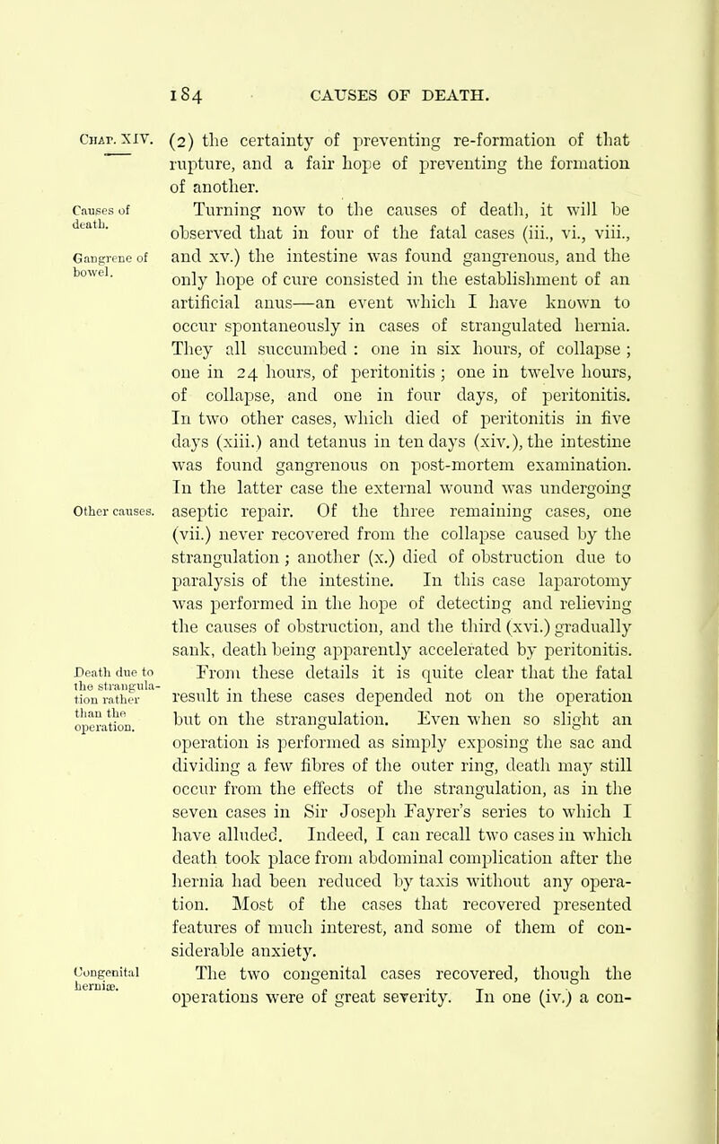 Chap. XIV. Causes of deatli. Gangrene of bowel. Other causes. Death due to the strangula- tion rather than tho operation. Congenital herniae. (2) the certainty of preventing re-formation of that rupture, and a fair hope of preventing the formation of another. Turning now to the causes of death, it will be observed that in four of the fatal cases (iii., vi., viii., and XV.) the intestine was found gangrenous, and the only hope of cure consisted in the establishment of an artificial anus—an event which I have known to occur spontaneously in cases of strangulated hernia. They all succumbed : one in six hours, of collapse ; one in 24 hours, of peritonitis ; one in twelve hours, of collapse, and one in four days, of peritonitis. In two other cases, which died of peritonitis in five days (xiii.) and tetanus in ten days (xiv.), the intestine was found gangrenous on post-mortem examination. In the latter case the external wound was undera;oing aseptic repair. Of the three remaining cases, one (vii.) never recovered from the collapse caused by the strangulation; another (x.) died of obstruction due to paralysis of the intestine. In this case laparotomy was performed in the hope of detecting and relieving the causes of obstruction, and the third (xvi.) gradually sank, death being apparently accelerated by peritonitis. From these details it is quite clear that the fatal result in these cases depended not on tlie operation but on the strangulation. Even when so slight an operation is performed as simply exposing the sac and dividing a few fibres of the outer ring, death may still occur from the effects of the strangulation, as in the seven cases in Sir Joseph Fayrer's series to which I have alluded. Indeed, I can recall two cases in which death took place from abdominal complication after the hernia had been reduced by taxis without any opera- tion. Most of the cases that recovered presented features of much interest, and some of them of con- siderable anxiety. The two congenital cases recovered, though the operations were of great severity. In one (iv,) a con-