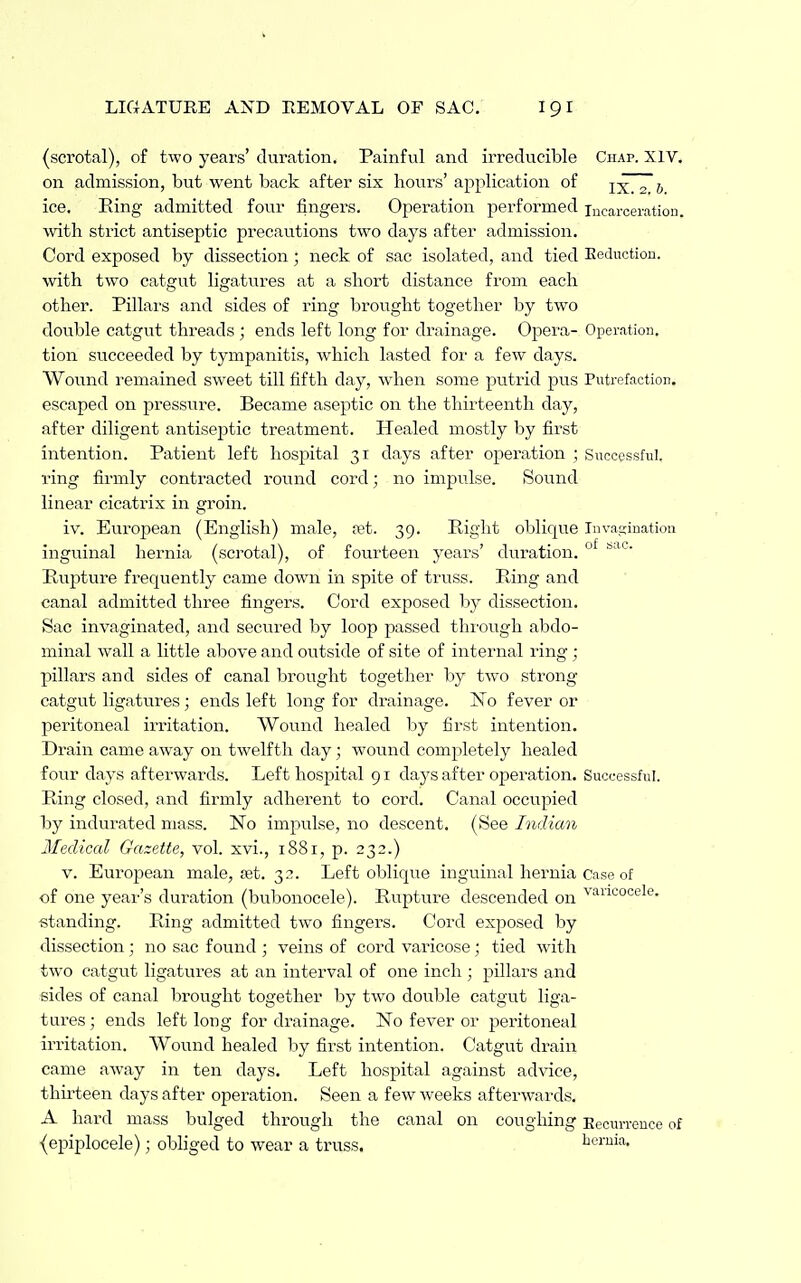 (scrotal), of two years' duration. Painful and irreducible Chap. XIV. on admission, but went back after six hours' application of ixTzb ice. Ring admitted four fingers. Operation performed incaroei-ation. with strict antiseptic precautions two days after admission. Cord exposed by dissection; neck of sac isolated, and tied Eeduction. with two catgut ligatures at a short distance from each other. Pillars and sides of ring brought together by two double catgut threads ; ends left long for drainage. Opera- Operation. tion succeeded by tympanitis, which lasted for a few days. Wound remained sweet till fifth day, when some putrid pus Putrefaction. escaped on pressure. Became aseptic on the thirteenth day, after diligent antiseptic treatment. Healed mostly by first intention. Patient left hospital 31 days after opei-ation ; Successful. ring firmly contracted round cord; no impulse. Sound linear cicatrix in groin. iv. European (English) male, jet. 39. Right oblique Inva^tinatiou inguinal hernia (scrotal), of fourteen years' duration. °* Rupture frequently came down in spite of truss. Pting and canal admitted three fingers. Cord exposed by dissection. Sac invaginated, and secured by loop passed thi'ough abdo- minal wall a little above and outside of site of internal ring; pillars and sides of canal brought together by two strong catgu.t ligatures; ends left long for drainage. ISTo fever or peritoneal irritation. Wound healed by first intention. Drain came away on twelfth day; wound completely healed four days afterwards. Left hospital 91 days after operation. Successful. Ring closed, and firmly adherent to cord. Canal occupied by indurated mass. ISTo impulse, no descent. (See Indian Medical Gazette, vol. xvi., 1881, p. 232.) V. European male, £et. 32. Left oblique inguinal hernia case of of one year's duration (bubonocele). Rupture descended on '^''''^'icooele. standing. Ring admitted two fingers. Cord exposed by dissection ; no sac found ; veins of cord varicose; tied with two catgiit ligatures at an interval of one inch ; pillars and sides of canal brought together by two double catgut liga- tures ; ends left long for drainage. No fever or peritoneal irritation. Wound healed by first intention. Catgut drain came away in ten days. Left hospital against advice, thirteen days after operation. Seen a few weeks afterwards. A hard mass bulged through the canal on coughing Eecun-ence of {epiplocele); obliged to wear a truss. beruia.