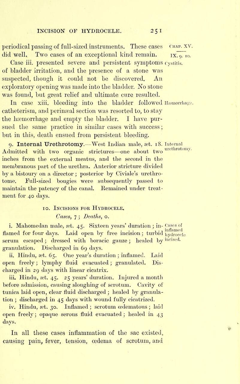 periodical passing of full-sized instruments. These cases (hap. xv. did well. Two cases of an exceptional kind remain. ix. 9. 10. Case iii. presented severe and persistent symptoms c ystitis. of bladder irritation, and the presence of a stone was suspected, though it could not be discovered. An exploratory opening was made into the bladder. No stone was found, but great relief and ultimate cure resulted. In case xiii. bleeding into the bladder followed iraunoniuiKf. catheterism, and perinasal section was resorted to, to stay the hremorrhage and empty the bladder. I have pur- sued the same practice in similar cases with success; but in this, death ensued from persistent bleeding. 9. Internal Uretlirotomy.—West Indian male, set. 18. lutornal Admitted with two organic sti'ictures—one about two ^'^ ro om\. inches from tlie external meatus, and the second in the membranous part of the virethra. Anterior stricture divided by a bistoury on a director ; posterior by Civiale's urethro- tome. Full-sized bougies were subsequently passed to maintain the patency of the canal. Kemained under treat- ment for 40 days. 10. Incisions for Hydrocele. Cases, 7 ; Deaths, o. i. Mahomedan male, a3t. 45. Sixteen years' duration ; in- f uses of Hamed for four days. Laid open by free incision; turbid bydrocplo serum escaped; dressed with boracic gauze; healed by 'cised. granulation. Discharged in 69 days. ii. Hindu, a?t. 65. One year's duration ; inflamed. Laid open freely; lymphy fluid evacuated; granulated. Dis- charged in 29 days with linear cicatrix. iii. Hindu, jet. 45. 25 years' duration. Injured a month before admission, causing sloughing of scrotum. Cavity of tunica laid open, clear fluid discharged ; healed by granula- tion ; discharged in 45 days with wound fully cicatrized. iv. Hindu, a^t. 30. Inflamed ; scrotum (edematous ; laid open freely; opaque serous fluid evacuated ; healed in 43 days. In all these cases inflammation of the sac existed, causing pain, fever, tension, oedema of scrotum, and