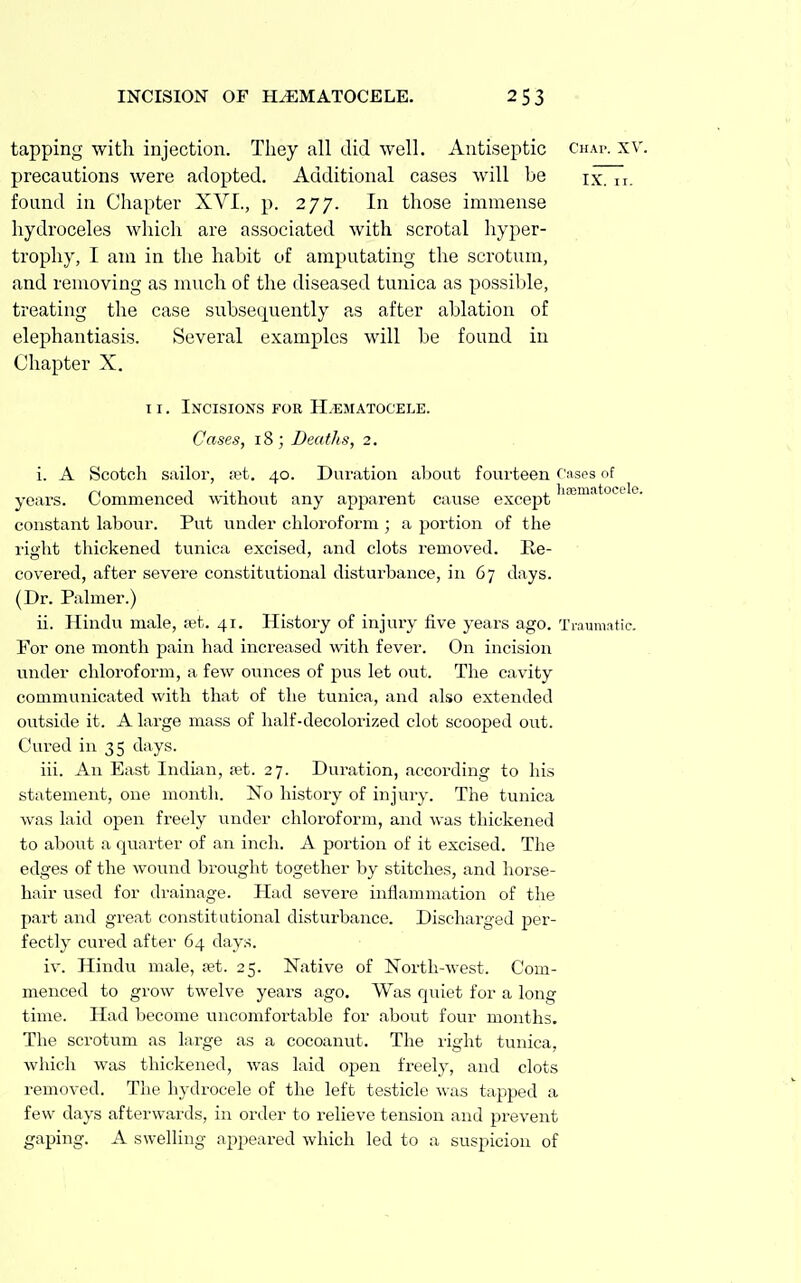 tapping with injection. Tliey all did well. Antiseptic chai>. xv. precautions were adopted. Additional cases will be ix. n. found in Chapter XVI., p. 277. In those immense hydroceles wliich are associated with scrotal liyper- trophy, I am in the habit of amputating the scrotum, and removing as much of the diseased tunica as possible, treating the case subsequently as after ablation of elephantiasis. Several examples will be found in Chapter X. II. Incisions FOR H.'EMATOCELE. Cases, 18; Deaths, 2. i. A Scotch sailor, ;et. 40. Duration about fourteen rases of years. Commenced without any apparent cause except constant labour. Put under chloroform ; a portion of the right thickened tunica excised, and clots removed. Re- covered, after severe constitutional disturbance, in 67 days. (Dr. Palmer.) ii. Hindu male, <'et. 41. History of injury five years ago. Tiaumatic. For one month pain had increased with fever. On incision under chloroform, a few ounces of pus let out. The cavity communicated with that of the tunica, and also extended outside it. A large mass of half-decolorized clot scooped out. Cured in 35 days. iii. An East Induin, set. 27. Duration, according to his statement, one month. No history of injury. The tunica was laid open freely under chloroform, and was thickened to aboTTt a quarter of an inch. A portion of it excised. The edges of the wound brought together by stitches, and horse- hair used for drainage. Had severe inflammation of the part and great constitutional disturbance. Discharged per- fectly cured after 64 days. iv. Hindu male, set. 25. Native of North-west. Com- menced to grow twelve years ago. Was quiet for a long time. Had become iincomfortable for about four months. The scrotum as large as a cocoanut. The right tunica, which was thickened, was laid open freely, and clots removed. The hydrocele of the left testicle was tapped a few days afterwards, in order to relieve tension and prevent gaping. A swelling appeared which led to a suspicion of