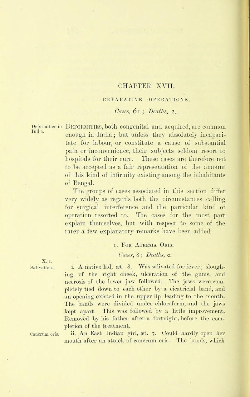 CHAPTER XVII. REPARATIVE OPERATIONS. Cases, 61 ; Deaths, 2. Deformities in DEFORMITIES, both Congenital and acquired, are common enough in India; but unless they absolutely incapaci- tate for labour, or constitute a cause of substantial pain or inconvenience, their subjects seldom resort to hospitals for their cure. These cases are tlierefore not to be accepted as a fair representation of the amount of this kind of infirmity existing among the inhabitants of Bengal. The groups of cases associated in this section differ very widely as regards both the circumstances calling for surgical interference and the particular hind of operation resorted to. The cases for the most part explain themselves, but with respect to some of the rarer a few explanatory remarks have been added. I. For Atresia Oris. Cases, 8 ; Beat/is, o. i. A native lad, set. 8. Was salivated for fever; slough- ing of the right cheek, ulceration of the gums, and necrosis of the lower jaw followed. Tlie jaws were com- pletely tied down to each other by a cicatricial band, and an opening existed in the upper lip leading to the mouth. The bands were divided under chloroform, and the jaws kept apart. This was followed by a little improvement. Removed by his father after a fortnight, before the com- pletion of the treatment. ii. An East Indian girl, ret. 7. Could haidly open her mouth after an attack of cancrum oris. The bauds, which X. I. S.iliviitiou. t'anorum oris.