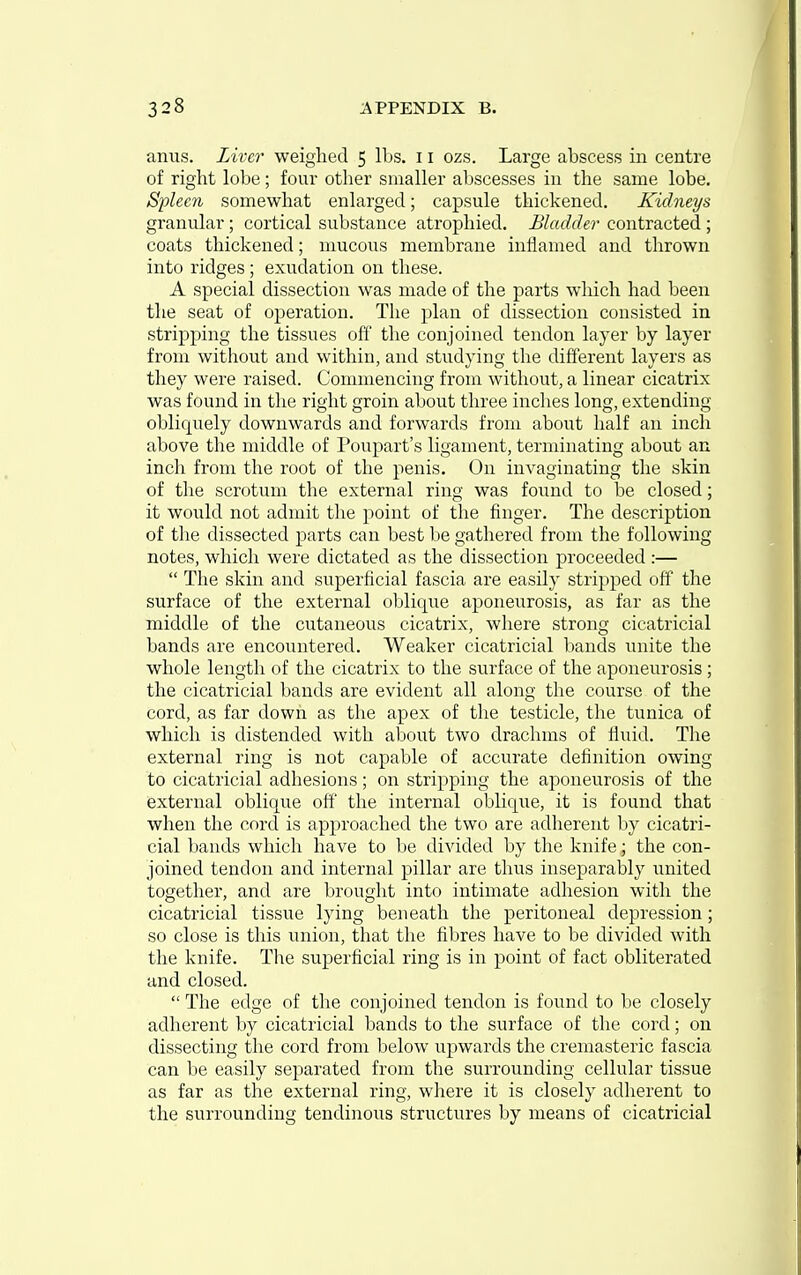 anus. Liver weighed 5 lbs. 11 ozs. Large abscess in centre of right lobe; four other smaller abscesses in the same lobe. Spleen somewhat enlarged; capsule thickened. Kidneys granular ; cortical substance atrophied. Bladder contracted ; coats thickened; mucous membrane inflamed and thrown into ridges ; exudation on these. A special dissection was made of the parts which had been the seat of operation. The plan of dissection consisted in stripping the tissues off' the conjoined tendon layer by layer from without and within, and studying the different layers as they were raised. Commencing from without, a linear cicatrix was found in tlie right groin about three inches long, extending obliquely downwards and forwards from about half an inch above the middle of Poupart's ligament, terminating about an inch from the root of the penis. On invaginating the skin of the scrotum the external ring was found to be closed; it would not admit the point of the finger. The description of tlie dissected parts can best be gathered from the following notes, which were dictated as the dissection proceeded :—  The skin and superficial fascia are easily stripped off the surface of the external oblique aponeurosis, as far as the middle of the cutaneous cicatrix, where strong cicatricial bands are encountered. Weaker cicatricial bands unite the whole length of the cicatrix to the svirface of the aponeurosis ; the cicatricial bands are evident all along the course of the cord, as far down as the apex of the testicle, the tunica of which is distended with about two drachms of fluid. The external ring is not capable of accurate definition owing to cicatricial adhesions; on stripping the aponeurosis of the external oblique off the internal oblique, it is found that when the cord is approached the two are adherent by cicatri- cial bands which have to be divided by the knife; the con- joined tendon and internal pillar are thus inseparably united together, and are brought into intimate adhesion with the cicatricial tissue lying beneath the peritoneal depression; so close is this union, that the fibres have to be divided with the knife. The superficial ring is in point of fact obliterated and closed.  The edge of the conjoined tendon is found to be closely adherent by cicatricial bands to the surface of the cord; on dissecting the cord from below ujjwards the cremasteric fascia can be easily separated from the surrounding cellular tissue as far as the external ring, where it is closely adherent to the surrounding tendinous structures by means of cicatricial