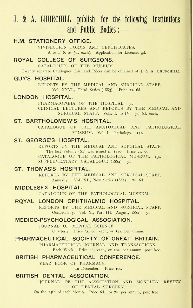 J. & A. CHURCHILL publish for the following Institutions and Public Bodies:— H.M. STATIONERY OFFICE. VIVISECTION FORMS AND CERTIFICATES. A to F (6 at id. each). Application for Licence, Jd. ROYAL COLLEGE OF SURGEONS. CATALOGUES OF THE MUSEUxM. Twenty separate Catalogues (List and Prices can be obtained of J. & A. Churchill). GUY'S HOSPITAL. REPORTS BY THE MEDICAL AND SURGICAL STAFF. Vol. XXVI., Third Series (1883). Price 7s. 6d. LONDON HOSPITAL. PIIARMACOPCEIA OF THE HOSPITAL. 3s. CLINICAL LECTURES AND REPORTS BY THE MEDICAL AND SUR(;iCAL STAFF. Vols. I. to IV. 7s. 6d. each. ST. BARTHOLOMEW'S HOSPITAL. CATALOGUE OF THE ANATOMICAL AND PATHOLOGICAL ?iIUSEUM. Vol. I.—Pathology. 15s. ST. GEORGE'S HOSPITAL. REPORTS BY THE MEDICAL AND SURGICAL STAFF. The last Volume (X.) was issued in 1880. Price 7s. 6d. CATALOGUE OF THE PATHOLOGICAL MUSEUM. 15s. SUPPLEMENTARY CATALOGUE (1882). 5s. ST. THOMAS'S HOSPITAL. REPORTS BY THE MEDICAL AND SURGICAL STAFF. Annually. Vol. XL, New Series (1882). 7s. 6d. MIDDLESEX HOSPITAL. CATALOGUE OF THE PATHOLOGICAL MUSEUM. RQYAL LONDON OPHTHALMIC HOSPITAL. REPORTS BY THE MEDICAL AND SURGICAL STAFF. Occasionally. Vol. X., Part HI. (August, 1882). 5s. MEDICO-PSYCHOLOGICAL ASSOCIATION. JOURNAL OF MENTAL SCIENCE. Quarterly. Price 3s. 6d. each, or 14s. per annum. PHARMACEUTICAL SOCIETY OF GREAT BRITAIN. PHARMACEUTICAL JOURNAL AND TRANSACTIONS. Each Week. Price 4d. each, or 20s. per annum, post free. BRITISH PHARMACEUTICAL CONFERENCE. YEAR BOOK OF PHARMACY. In December. Price los. BRITISH DENTAL ASSOCIATION. JOURNAL OF THE ASSOCIATION AND MONTHLY REVIEW OF DENTAL SURGERY. On the 15th of each Month. Price 6d., or 7s. per annum, post free.