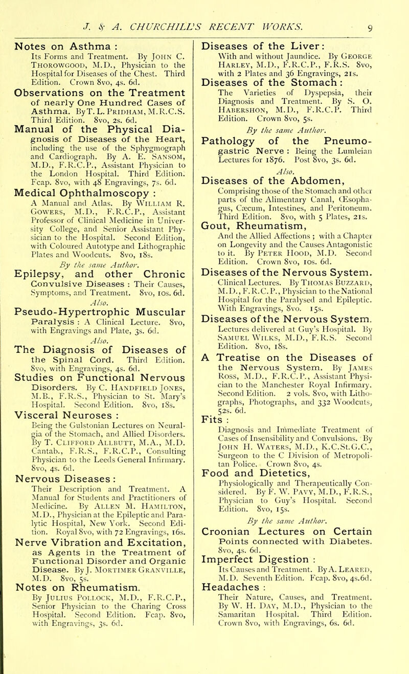 Notes on Asthma : Its Forms and Treatment. By John C. Thorowgood, M.D., Physician to the Hospital for Diseases of the Chest. Third Edition. Crown 8vo, 4s. 6d. Observations on the Treatment of nearly One Hundred Cases of Asthma. ByT. L. Pridham, M.R.C.S. Third Edition. 8vo, 2s. 6d. Manual of the Physical Dia- gnosis of Diseases of the Heart, including the use of the .Sphygmograph and Cardiograph. By A. E. San.som, M.D., F.R.C.P., Assistant Physician to the London Hospital. Third Edition. Fcap. 8vo, with 48 Engravings, 7s. 6d. Medical Ophthalmoscopy : A Manual and Atlas. By William R. Cowers, M.D., F.R.C.P., Assistant Professor of Clinical Medicine in Univer- sity College, and Senior Assistant Phy- sician to the Hospital. Second Edition, with Coloured Autotype and Lithographic Plates and Woodcuts. 8vo, l8s. By the same Author. Epilepsy, and other Chronic Convulsive Diseases : Their Causes, Symptoms, and Treatment. 8vo, IDs. 6d. Also. Pseudo-Hypertrophic Muscular Paralysis : A Clinical Lecture. Svo, with Engravings and Plate, 3s. 6d. Also. The Diagnosis of Diseases of the Spinal Cord. Third Edition. Svo, with Engravings, 4s. 6d. Studies on Functional Nervous Disorders. By C. Handkield Jones, M.B., F.R.S., Physician to St. Mary's Hospital. .Second Edition. Svo, i8s. Visceral Neuroses : Being the Gulstonian Lectures on Neural- gia of the Stomach, and Allied Disorders. By T. Clifford Ai.i.kutt, M.A., M.D. Cantab., F.R.S., F.R.C.P., Consulting Physician to the Leeds General Infirmary. Svo, 4s. 6d. Nervous Diseases : Their Description and Treatment. A Manual for Students and Practitioners of Medicine. By Allen M. Hamilton, M.D., Physician at the Epileptic and Para- lytic Hospital, New York. Second Edi- tion. Royal Svo, with 72 Engravings, l6s. Nerve Vibration and Excitation, as Agents in the Treatment of Functional Disorder and Organic Disease. By J. Mortimer Granville, M.D. Svo, 5s. Notes on Rheumatism. By Julius Pollock, M.D., F.R.C.P., Senior Physician to the Charing Cross Hospital. Second Edition. Fcap. Svo, with Engravings, 3s. 6d. Diseases of the Liver: With and without Jaundice. By George Harley, M.D., F.R.C.P., F.R.S. Svo, with 2 Plates and 36 Engravings, 2ls. Diseases of the Stomach : The Varieties of Dyspepsia, their Diagnosis and Treatment. By S. O. Habershon, M.D., F.R.C.P. Third Edition. Crown Svo, 5s. By the same Author. Pathology of the Pneumo- gastric Nerve : Being the Lumleian Lectures for 1876. Post Svo, 3s. 6d. Also. Diseases of the Abdomen, Comprising those of the Stomach and other parts of the Alimentary Canal, (Esopha- gus, Crecum, Intestines, and Peritoneum. Third Edition. Svo, with 5 Plates, 21s. Gout, Rheumatism, And the Allied Affections ; with a Chapter on Longevity and the Causes Antagonistic to it. By Peter IIood, M.D. Second Edition. Crown Svo, IDs. 6d. Diseases of the Nervous System. Clinical Lectures. By Thomas Buzzari >, M.D., F.R.C.P., Physician to the National Hospital for the Paralysed and Epileptic. With Engravings, Svo. 15s. Diseases of the Nervous System. Lectures delivered at Guy's Hospital. By Samuel Wilks, M.D., F.R.S. Second Edition. Svo, iSs. A Treatise on the Diseases of the Nervous System. By James Ross, M.D., F.R.C.P., Assistant Physi- cian to the Manchester Royal Infirmary. .Second Edition. 2 vols. Svo, with Litho- graphs, Photographs, and 332 Woodcuts^ 52s. 6d. Fits : Diagnosis and Immediate Treatment of Cases of Insensibility and Convulsions. By John FI. Waters, M.D., K.C.St.G.C, •Surgeon to the C Division of Metropoli- tan Police. Crown Svo, 4s. Food and Dietetics, Physiologically and Therapeutically Con- sidered. By F. W. Paw, M.D., F.R.S., Physician to Guy's Hospital. .Second Edition. Svo, 15s. By the same Author. Croonian Lectures on Certain Points connected with Diabetes. Svo, 4s. 6(1. Imperfect Digestion : Its Causes and Treatment. By A. Leared, M. I>. Seventh Edition. Fcap. Svo, 4s.6d. Headaches : Their Nature, Causes, and Treatment. By W. H. Day, M.D., Physician to the .Samaritan Hospital. Third Edition. Crown Svo, with Engravings, 6s. 6d.