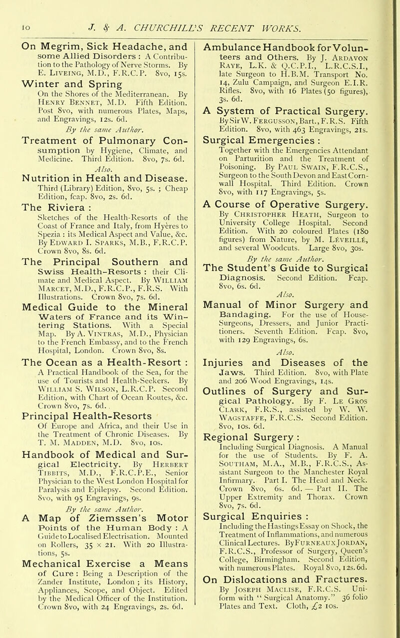 On Megrim, Sick Headache, and some Allied Disorders : A Contribu- tion to the Pathology of Nerve .Storms. By E. LiVEiNG, M.D., F.R.C.P. 8vo, 15s. Winter and Spring On the Shores of the Mediterranean. By Henry Bennet, M.D. Fifth Edition. Post 8vo, with numerous Plates, Maps, and Engravings, 12s. 6d. By the same Author. Treatment of Pulmonary Con- sumption by Plygiene, Climate, and Medicine. Third Edition. 8vo, 7s. 6d. Also. Nutrition in Health and Disease. Third (Library) Edition, 8vo, 5s. ; Cheap lulition, fcap. 8vo, 2s. 6d. The Riviera : .Sketches of the Health-Resorts of the Coast of France and Italy, from Hyeres to .Spezia : its Medical Aspect and Value, &c. By Edward I. Sparks, M.B., F.R.C.P. Crown 8vo, 8s. 6d. The Principal Southern and Swiss Health-Resorts : their Cli- mate and Medical Aspect. By William Marcet, M.D., F.R.C.P., F.R.S. With Illustrations. Crown 8vo, 7s. 6d. Medical Guide to the Mineral Waters of France and its Win- tering Stations. With a Special Map. By A. ViNTRAS, M.D., Physician to the French Embassy, and to the French Hospital, London. Crown 8vo, 8s. The Ocean as a Health-Resort : A Practical Handbook of the Sea, for the use of Tourists and Health-Seekers. By William S. Wilson, L.R.C.P. Second Edition, with Chart of Ocean Routes, &c. Crown 8vo, 7s. 6d. , Principal Health-Resorts Of P^urope and Africa, and their Use in the Treatment of Chronic Diseases. By T. M. Madden, M.D. 8vo, los. Handbook of Medical and Sur- gical Electricity. By Herbert TiBBiTS, M.D., F.R.C.P.E., Senior Physician to the West London Hospital for Paralysis and Epilepsy. Second Edition. 8vo, with 95 Engravings, 9s. By the same Autlwr. A Map of Ziemssen's Motor Points of the Human Body : A Cuide to Localised Electrisation. Mounted on Rollers, 35 x 21. With 20 Illustra- tions, 5s. Mechanical Exercise a Means of Cure : Being a Description of the Zander Institute, London ; its History, Appliances, .Scope, and Object. Edited by the Medical Officer of the Institution. Crown 8vo, with 24 Engravings, 2s. 6d. Ambulance Handbook for Volun- teers and Others. By J. Ardavon Raye, L.K. & Q.C.P.I., L.R.C.S.I., late Surgeon to H.B.M. Transport No. 14, Zulu Campaign, and Surgeon E.I.R. Rifles. 8vo, with 16 Plates (50 figures), 3s. 6d. A System of Practical Surgery. By Sir W.Fergusson, Bart., F.R.S. Fifth Edition. Svo, with 463 Engravings, 21s. Surgical Emergencies : Together with the Emergencies Attendant on Parturition and the Treatment of Poisoning. By Paul Swain, F.R.C.S., Surgeon to the South Devon and East Corn- wall Hospital. Third Edition. Crown 8vo, with 117 Engravings, 5s. A Course of Operative Surgery. By Christopher Heath, Surgeon to University College Hospital. Second Edition. With 20 coloured Plates (180 figures) from Nature, by M. LJiVElLLi, and several Woodcuts. Large 8vo, 30s. By the same Author. The Student's Guide to Surgical Diagnosis. Second Edition. Fcap. 8vo, 6s. 6d. A/so. Manual of Minor Surgery and Bandaging. For the use of House- .Surgeons, Dressers, and Junior Practi- tioners. Seventh Edition. Fcap. Svo, with 129 Engravings, 6s. Also. Injuries and Diseases of the Jaws. Third Edition. Svo, with Plate and 206 Wood Engravings, 14s. Outlines of Surgery and Sur- gical Pathology. By F. Le Gros Clark, F'.R.S., assisted by W. W. Wagstaffe, F.R.C.S. Second Edition. Svo, I OS. 6d. Regional Surgery : Including Surgical Diagnosis. A Manual for the use of Students. By F. A. SOUTHAM, M.A., M.B., F.R.C.S., As- sistant Surgeon to the Manchester Royal Infirmary. Part I. The Head and Neck. Crown Svo, 6s. 6d. — Part II. The Upper Extremity and Thorax. Crown Svo, 7s. 6d. Surgical Enquiries : Including the Hastings Essay on Shock, the Treatment of Inflammations, and numerous Clinical Lectures. ByFuRNEAUX Jordan, F.R.C.S., Professor of Surgery, Queen's College, Birmingham. Second Edition, with numerous Plates. Royal Svo, 12s. 6d. On Dislocations and Fractures. By Joseph Maclise, F.R.C.S. Uni- form with  Surgical Anatomy. 36 folio Plates and Text. Cloth, £z los.