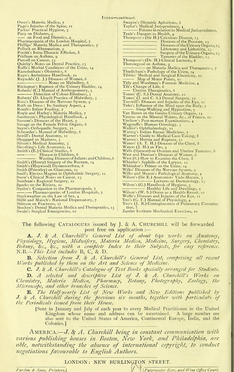 Index—< •continued. Owen's Materia Medica, 7 Page's Injuries of the Spine, 11 Parkes' Practical Hygiene, 5 Pavy on Diabetes, 9 on Food and Dietetics, 9 Pharmacopoeia of the London Hospital, 7 Phillips* Materia Medica and Therapeutics, 7 Pollock on Rheumatism, 9 Porritt's Intra-Thoracic Effusion, 8 Pridham on Asthma, 9 Purcell on Cancer, 13 Quinby's Notes on Dental Practice, 13 Ralfe's Morbid Conditions of the Urine, 14 Ramsbotham's Obstetrics, 6 Raye's Ambulance Handbook, 10 Reynolds' (J. J.) Diseases of Women, 6 Notes on Midwifery, 6 Rivington's Rupture of the Urinary Bladder, 14 Roberts' (C.) Manual of Anthropometry, 5 Detection of Colour-Blindness, 5 Roberts' (D. Lloyd) Practice of Midwifery, 5 Ross's Diseases of the Nervous System, 9 Roth on Dress : Its Sanitary Aspect, 4 Routh's Infant Feeding, 7 Royle and Harley's Materia Medica, 7 Sanderson's Physiological Handbook, 4 Sansom's Diseases of the Heart, 9 Savage on the Female Pelvic Organs, 6 Sayre's Orthopaidic Surgery, 11 Schroeder's Manual of Rlidwifery, 6 Sewill's Dental Anatomy, 12 Sheppard on Madness, 5 Sibson's Medical Anatomy, 3 Sieveking's Life Assurance, 14 Smith's (E.) Clinical Studies, 6 Disease in Children, 6 Wasting Diseases of Infants and Children, 6 Smith's (Henry) Surgery of the Rectum, 14 Smith's (Heywood) Dysmenorrhoea, 6 Smith (Priestley) on Glaucoma, 12 Snell's Electro-Magnet in Ophthalmic Surgery, 11 Snow's Clinical Notes on Cancer, 13 Southam's Regional Surgery, 10 Sparks on the Riviera, 10 Squire's Companion to the Pharmacopoeia, 7 — Pharmacopoeias of London Hospitals, 7 Starkweather on the Law of Sex, 4 Stills and Maisch's National Dispensatory, 7 Stimson on Fractures, 11 Stocken's Dental Materia Medica and Therapeutics, 13 Swain's Surgical Emergencies, 10 Swayne's Obstetric Aphorisms, 6 Taylor's Medical Jurisprudence, 4 Poisons in relation to Medical Jurisprudence, Teale's Dangers to Health, 4 Thompson's (Sir H.) Calculous Disease, 13 Diseases of the Prostate, 13 DiseasesoftheUrinary Organs, ij Lithotomy and Lithotrity, 13 Surgery of the Urinary Organs, ij Tumours of the Bladder, 13 Thompson's (Dr. H.) Clinical Lectures, 8 Thorowgood on Asthma, 9 on Materia Aledica and Therapeutics, 7 Thudichum's Pathology of the Urine, 14 Tibbits' Medical and Surgical Electricity, 10 Map of Motor Points, 10 Tidy and Woodman's Forensic Medicine, 4 Tilt's Change of Life, 6 Uterine Therapeutics, 6 Tomes' (C. S.) Dental Anatomy, 12 Tomes' (J. and C. S.) Dental Surgery, 12 Tosswill's Diseases and Injuries of the Eye, 11 Tuke's Influence of the Mind upon the Body, 5 Sleep-Walking and H>'pnotism, 5 Van Buren on the Genito-Urinary Organs, 14 Vintras on the Mineral Waters, &c., of France, 10 Virchow's Post-mortem Examinations, 4 Wagstaffe's Human Osteology', 3 Walker's Ophthalmology', ii Waring's Indian Bazaar iSIedicines, 7 Warner's Guide to Medical Case-Taking, 8 Warren's Hernia and Rupture, 11 Waters' (A. T. H.) Diseases of the Chest, 8 Waters (J. H.) on Fits, 9 Wells (Spencer) on Ovarian and Uterine Tumours, 6 West and Duncan's Diseases of Women, 6 West (S.) How to Examine the Chest, 8 Whistler's Syphilis of the Larynx, 12 Whittaker's Primer on the Urine, 14 Wilks' Diseases of the Nervous System, 9 Wilks and Moxon's Pathological Anatomy, 4 Wilson's (Sir E.) Anatomists' Vade-Mecum, 3 • Lectures on Dermatology, 13 Wilson's (G.) Handbook of Hygiene, 5 -—^ Healthy Life and Dwellings, 5 Wilson's (W. S.) Ocean as a Health-Resort, 10 Wolfe's Diseases and Injuries of the Eye, ii Yeo's (G. F.) Manual of Physiology, 4 Yeo's (J. B.) Contagiousness of Pulmonary Consump-- tion, 8 Zander Institute Mechanical Exercises, 10 The following Catalogues issued by J. & A. Churchill will be forwarded post free on application :— A. ./. c^'- A. Churchill's General List of about 650 works on A7iatovi}\ Physiology, Hygiene, Midwifny, Materia Medica, Medicine, Surgery, Chemistry, Botany, iifc, %~c., with a complete Index to their Subjects, for easy reference. N.B.—77?/.f List includes B, C, & D. B. Selection from J. c^' A. ChurchilVs General List, comprising all recent Wo7'ks published by them on the Art and Science of Medicine. C. J. 4'' A. ChurchilVs Catalogue of Text Books specially arranged for Students. D. A selected and descriptive List of J. S; A. ChurchilVs Works on Chemistry, Materia Medica, Pharmacy, Botany, Photography, Zoology, the Microscope, and other branches of Science. E. Tlic Half-yearly List of New Works and New Editions published by J. (^' A. Churchill duriiig the previous six months, together with particulais of the Periodicals issued from their House. [Sent in January and July of each year to every Medical Practitioner in the United Kingdom whose name and address can be ascertained. A large number are also sent to the United States of America, Continental Europe, India, and the Colonies.] America.—J. 8f A. ChurcJiill being in constant communication zvitJt various piiblisJiing Jionses in Boston, Nezv Yot'k, and Philadelphia, are able, notivithstanding the absence of international copyright, to conduct negotiations favourable to English Authors. LONDON: NEW BURLINGJON .STREET. ; I _ Pardon & Sons, Printers,] / '. \Paternoster Roi<.', and IVme Office Court.