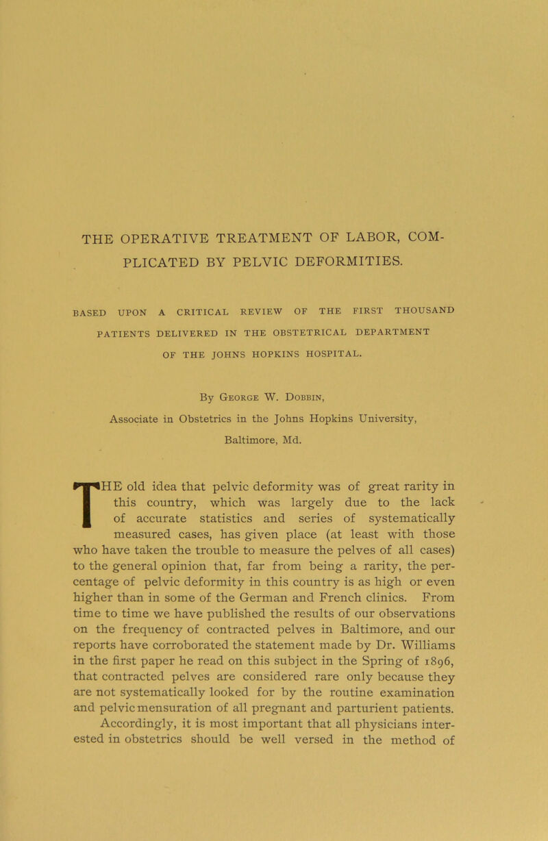 THE OPERATIVE TREATMENT OF LABOR, COM- PLICATED BY PELVIC DEFORMITIES. BASED UPON A CRITICAL REVIEW OF THE FIRST THOUSAND PATIENTS DELIVERED IN THE OBSTETRICAL DEPARTMENT OF THE JOHNS HOPKINS HOSPITAL. By George W. Dobbin, Associate in Obstetrics in the Johns Hopkins University, Baltimore, Md. The old idea that pelvic deformity was of great rarity in this country, which was largely due to the lack of accurate statistics and series of systematically measured cases, has given place (at least with those who have taken the trouble to measure the pelves of all cases) to the general opinion that, far from being a rarity, the per- centage of pelvic deformity in this country is as high or even higher than in some of the German and French clinics. From time to time we have published the results of our observations on the frequency of contracted pelves in Baltimore, and our reports have corroborated the statement made by Dr. Williams in the first paper he read on this subject in the Spring of 1896, that contracted pelves are considered rare only because they are not systematically looked for by the routine examination and pelvic mensuration of all pregnant and parturient patients. Accordingly, it is most important that all physicians inter- ested in obstetrics should be well versed in the method of