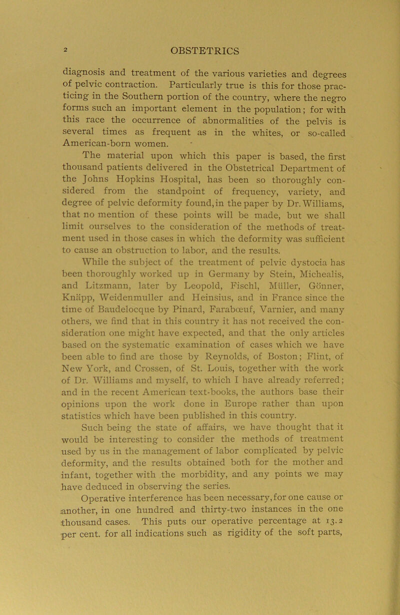 diagnosis and treatment of the various varieties and degrees of pelvic contraction. Particularly true is this for those prac- ticing in the Southern portion of the country, where the negro forms such an important element in the population; for with this race the occurrence of abnormalities of the pelvis is several times as frequent as in the whites, or so-called American-born women. The material upon which this paper is based, the first thousand patients delivered in the Obstetrical Department of the Johns Hopkins Hospital, has been so thoroughly con- sidered from the standpoint of frequency, variety, and degree of pelvic deformity found, in the paper by Dr. Williams, that no mention of these points will be made, but we shall limit ourselves to the consideration of the methods of treat- ment used in those cases in which the deformity was sufficient to cause an obstniction to labor, and the results. While the subject of the treatment of pelvic dystocia has been thoroughly worked up in Germany by Stein, Michealis, and Litzmann, later by Leopold, Fischl, Muller, Gonner, Knapp, Weidenmuller and Heinsius, and in France since the time of Baudelocque by Pinard, Faraboeuf, Varnier, and many others, we find that in this country it has not received the con- sideration one might have expected, and that the only articles based on the systematic examination of cases which we have been able to find are those by Reynolds, of Boston; Flint, of New York, and Crossen, of St. Louis, together with the work of Dr. Williams and myself, to which I have already referred; and in the recent American text-books, the authors base their opinions upon the work done in Europe rather than upon statistics which have been published in this country. Such being the state of affairs, we have thought that it would be interesting to consider the methods of treatment used by us in the management of labor complicated by pelvic deformity, and the results obtained both for the mother and infant, together with the morbidity, and any points we may have deduced in observing the series. Operative interference has been necessary, for one cause or another, in one hundred and thirty-two instances in the one thousand cases. This puts our operative percentage at 13.2 per cent, for all indications such as rigidity of the soft parts.