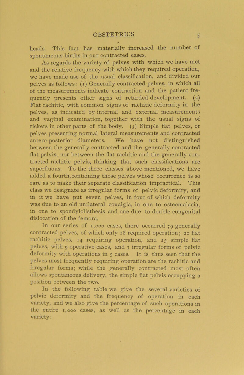 heads. This fact has materially increased the number of spontaneous births in our contracted cases. As regards the variety of pelves with which we have met and the relative frequency with which they required operation, we have made use of the usual classification, and divided our pelves as follows: (i) Generally contracted pelves, in which all of the measurements indicate contraction and the patient fre- quently presents other signs of retarded development. (2) Flat rachitic, with common signs of rachitic deformity in the pelves, as indicated by internal and external measurements and vaginal examination, together with the usual signs of rickets in other parts of the body. (3) Simple fiat pelves, or pelves presenting normal lateral measurements and contracted antero-posterior diameters. We have not distinguished between the generally contracted and the generally contracted flat pelvis, nor between the fiat rachitic and the generally con- tracted rachitic pelvis, thinking that such classifications are superfluous. To the three classes above mentioned, we have added a fourth, containing those pelves whose occurrence is so rare as to make their separate classification impractical. This class we designate as irregular forms of pelvic deformity, and in it we have put seven pelves, in four of which deformity was due to an old unilateral coxalgia, in one to osteomalacia, in one to spondylolisthesis and one due to double congenital dislocation of the femora. In our series of 1,000 cases, there occurred 79 generally contracted pelves, of which only 18 required operation; 20 flat rachitic pelves, 14 requiring operation, and 25 simple flat pelves, with 9 operative cases, and 7 irregular forms of pelvic deformity with operations in 5 cases. It is thus seen that the pelves most frequently requiring operation are the rachitic and irregular forms; while the generally contracted most often allows spontaneous delivery, the simple flat pelvis occupying a position between the two. In the following table we give the several varieties of pelvic deformity and the frequency of operation in each variety, and we also give the percentage of such operations in the entire 1,000 cases, as well as the percentage in each variety: