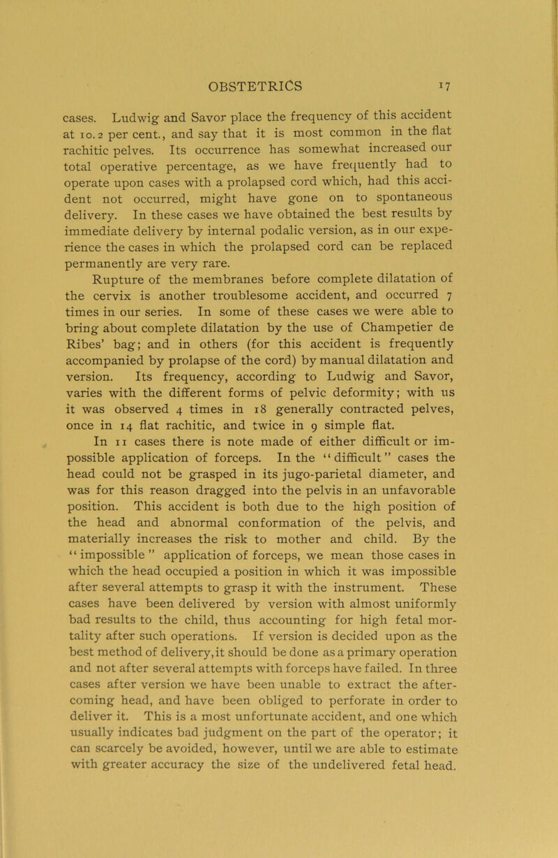 cases. Ludwig and Savor place the frequency of this accident at 10.2 per cent., and say that it is most common in the flat rachitic pelves. Its occurrence has somewhat increased our total operative percentage, as we have frecjuently had to operate upon cases with a prolapsed cord which, had this acci- dent not occurred, might have gone on to spontaneous delivery. In these cases we have obtained the best results by immediate delivery by internal podalic version, as in our expe- rience the cases in which the prolapsed cord can be replaced permanently are very rare. Rupture of the membranes before complete dilatation of the cervix is another troublesome accident, and occurred 7 times in our series. In some of these cases we were able to bring about complete dilatation by the use of Champetier de Ribes’ bag; and in others (for this accident is frequently accompanied by prolapse of the cord) by manual dilatation and version. Its frequency, according to Ludwig and Savor, varies with the different forms of pelvic deformity; with us it was observed 4 times in 18 generally contracted pelves, once in 14 flat rachitic, and twice in 9 simple flat. In II cases there is note made of either difficult or im- possible application of forceps. In the “difficult” cases the head could not be grasped in its jugo-parietal diameter, and was for this reason dragged into the pelvis in an unfavorable position. This accident is both due to the high position of the head and abnormal conformation of the pelvis, and materially increases the risk to mother and child. By the “ impossible ” application of forceps, we mean those cases in which the head occupied a position in which it was impossible after several attempts to grasp it with the instrument. These cases have been delivered by version with almost uniformly bad results to the child, thus accounting for high fetal mor- tality after such operations. If version is decided upon as the best method of delivery, it should be done as a primary operation and not after several attempts with forceps have failed. In three cases after version we have been unable to extract the after- coming head, and have been obliged to perforate in order to deliver it. This is a most unfortunate accident, and one which usually indicates bad judgment on the part of the operator; it can scarcely be avoided, however, until we are able to estimate with greater accuracy the size of the undelivered fetal head.