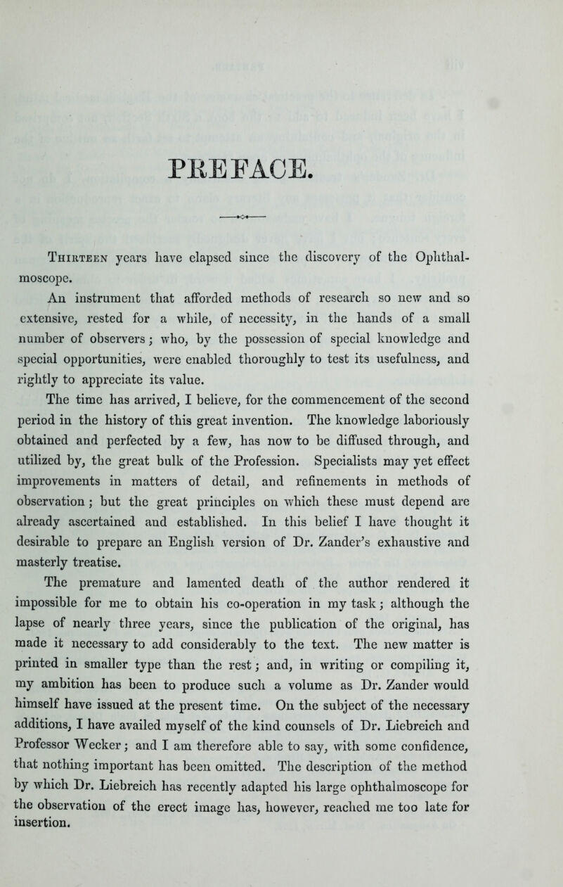 PREFACE Thirteen years have elapsed since the discovery of the Ophthal- moscope. An instrument that afforded methods of research so new and so extensive, rested for a while, of necessity, in the hands of a small number of observers; who, by the possession of special knowledge and special opportunities, were enabled thoroughly to test its usefulness, and rightly to appreciate its value. The time has arrived, I believe, for the commencement of the second period in the history of this great invention. The knowledge laboriously obtained and perfected by a few, has now to be diffused through, and utilized by, the great bulk of the Profession. Specialists may yet effect improvements in matters of detail, and refinements in methods of observation ; but the great principles on which these must depend are already ascertained and established. In this belief I have thought it desirable to prepare an English version of Dr. Zander's exhaustive and masterly treatise. The premature and lamented death of the author rendered it impossible for me to obtain his co-operation in my task; although the lapse of nearly three years, since the publication of the original, has made it necessary to add considerably to the text. The new matter is printed in smaller type than the rest; and, in writing or compiling it, my ambition has been to produce such a volume as Dr. Zander would himself have issued at the present time. On the subject of the necessary additions, I have availed myself of the kind counsels of Dr. Liebreich and Professor Wecker; and I am therefore able to say, with some confidence, that nothing important has been omitted. The description of the method by which Dr. Liebreich has recently adapted his large ophthalmoscope for the observation of the erect image has, however, reached me too late for insertion.