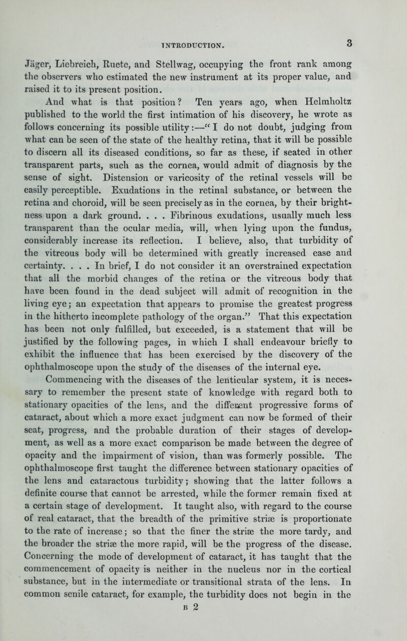 Jiiger, Liebreich, Ruete, and Stellwag, occupying the front rank among the observers who estimated the new instrument at its proper value, and raised it to its present position. And what is that position ? Ten years ago, when Helmholtz published to the world the first intimation of his discovery, he wrote as follows concerning its possible utility :— I do not doubt, judging from what can be seen of the state of the healthy retina, that it will be possible to discern all its diseased conditions, so far as these, if seated in other transparent parts, such as the cornea, would admit of diagnosis by the sense of sight. Distension or varicosity of the retinal vessels will be easily perceptible. Exudations in the retinal substance, or between the retina and choroid, will be seen precisely as in the cornea, by their bright- ness upon a dark ground. . . . Fibrinous exudations, usually much less transparent than the ocular media, will, when lying upon the fundus, considerably increase its reflection. I believe, also, that turbidity of the vitreous body will be determined with greatly increased ease and certainty. ... In brief, I do not consider it an overstrained expectation that all the morbid changes of the retina or the vitreous body that have been found in the dead subject will admit of recognition in the living eye; an expectation that appears to promise the greatest progress in the hitherto incomplete pathology of the organ. That this expectation has been not only fulfilled, but exceeded, is a statement that will be justified by the following pages, in which I shall endeavour briefly to exhibit the influence that has been exercised by the discovery of the ophthalmoscope upon the study of the diseases of the internal eye. Commencing with the diseases of the lenticular system, it is neces- sary to remember the present state of knowledge with regard both to stationary opacities of the lens, and the different progressive forms of cataract, about which a more exact judgment can now be formed of their seat, progress, and the probable duration of their stages of develop* ment, as well as a more exact comparison be made between the degree of opacity and the impairment of vision, than was formerly possible. The ophthalmoscope first taught the difference between stationary opacities of the lens and cataractous turbidity; showing that the latter follows a definite course that cannot be arrested, while the former remain fixed at a certain stage of development. It taught also, with regard to the course of real cataract, that the breadth of the primitive striae is proportionate to the rate of increase; so that the finer the striae the more tardy, and the broader the striae the more rapid, will be the progress of the disease. Concerning the mode of development of cataract, it has taught that the commencement of opacity is neither in the nucleus nor in the cortical substance, but in the intermediate or transitional strata of the lens. In common senile cataract, for example, the turbidity does not begin in the b 2