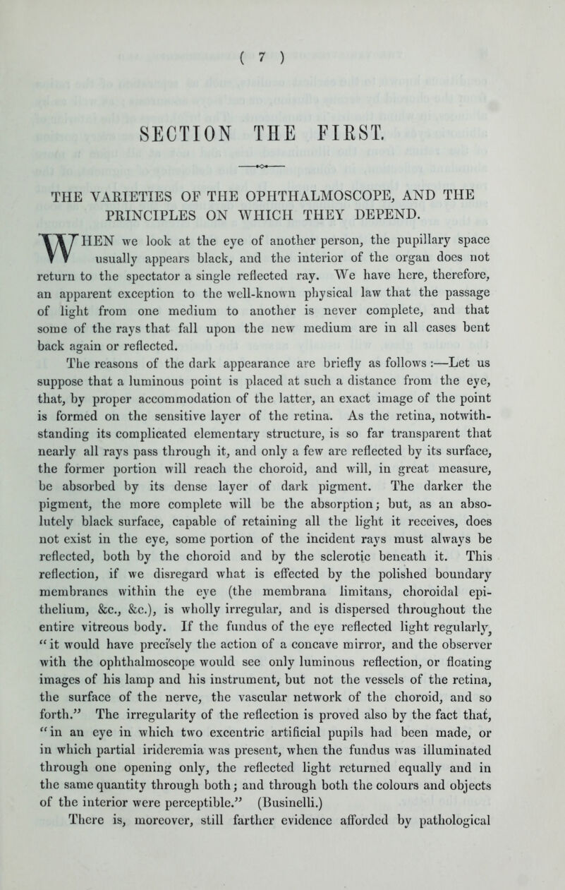 SECTION THE FIEST. THE VARIETIES OF THE OPHTHALMOSCOPE, AND THE PRINCIPLES ON WHICH THEY DEPEND. WHEN we look at the eye of another person, the pupillary space usually appears black, and the interior of the organ does not return to the spectator a single reflected ray. We have here, therefore, an apparent exception to the well-known physical law that the passage of light from one medium to another is never complete, and that some of the rays that fall upon the new medium are in all cases bent back again or reflected. The reasons of the dark appearance are briefly as follows :—Let us suppose that a luminous point is placed at such a distance from the eye, that, by proper accommodation of the latter, an exact image of the point is formed on the sensitive layer of the retina. As the retina, notwith- standing its complicated elementary structure, is so far transparent that nearly all rays pass through it, and only a few are reflected by its surface, the former portion will reach the choroid, and will, in great measure, be absorbed by its dense layer of dark pigment. The darker the pigment, the more complete will be the absorption; but, as an abso- lutely black surface, capable of retaining all the light it receives, does not exist in the eye, some portion of the incident rays must always be reflected, both by the choroid and by the sclerotic beneath it. This reflection, if we disregard what is effected by the polished boundary membranes within the eye (the membrana limitans, choroidal epi- thelium, &c, &c), is wholly irregular, and is dispersed throughout the entire vitreous body. If the fundus of the eye reflected light regularly^ it would have precisely the action of a concave mirror, and the observer with the ophthalmoscope would see only luminous reflection, or floating images of his lamp and his instrument, but not the vessels of the retina, the surface of the nerve, the vascular network of the choroid, and so forth. The irregularity of the reflection is proved also by the fact that, in an eye in which two excentric artificial pupils had been made, or in which partial irideremia was present, when the fundus was illuminated through one opening only, the reflected light returned equally and in the same quantity through both; and through both the colours and objects of the interior were perceptible. (Businelli.) There is, moreover, still farther evidence afforded by pathological