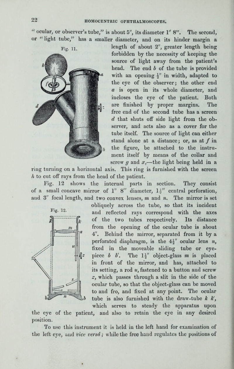  ocular, or observer's tube/' is about 5, its diameter 1 The second, or light tube, has a smaller diameter, and on its hinder margin a length of about 2, greater length being forbidden by the necessity of keeping the source of light away from the patient's head. The end b of the tube is provided with an opening in width, adapted to the eve of the observer: the other end a is open in its whole diameter, and incloses the eye of the patient. Both are finished by proper margins. The free end of the second tube has a screen d that shuts off side light from the ob- server, and acts also as a cover for the tube itself. The source of light can either stand alone at a distance; or, as at / in the figure, be attached to the instru- ment itself by means of the collar and screw g and x,—the light being held in a ring turning on a horizontal axis. This ring is furnished with the screen h to cut off rays from the head of the patient. Fig. 12 shows the internal parts in section. They consist of a small concave mirror of 1 8' diameter, 1^' central perforation, aud 3 focal length, and two convex lenses, m and n. The mirror is set obliquely across the tube, so that its incident and reflected rays correspond with the axes of the two tubes respectively. Its distance from the opening of the ocular tube is about 4. Behind the mirror, separated from it by a perforated diaphragm, is the 4| ocular lens n, fixed in the moveable sliding tube or eye- piece b b'. The 1| object-glass m is placed in front of the mirror, and has, attached to its setting, a rod u, fastened to a button and screw z, which passes through a slit in the side of the ocular tube, so that the object-glass can be moved to and fro, and fixed at any point. The ocular tube is also furnished with the draw-tube k k', which serves to steady the apparatus upon the eye of the patient, and also to retain the eye in any desired position. To use this instrument it is held in the left hand for examination of the left eye, and vice versa; while the free hand regulates the positions of Fig. 12.